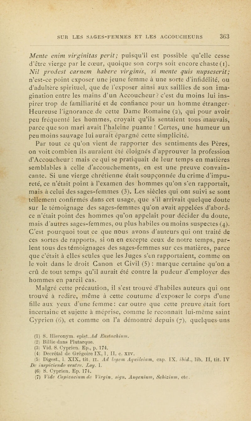 Mente enim virginitas périt; puisqu'il est possible qu'elle cesse d'être vierge par le cœur, quoique son corps soit encore chaste (i). Nil prodest carnem habe?'e virgints, si mente quis niipsesejHt; n^est-ce point exposer une jeune femme à une sorte d'infidélité, ou d'adultère spirituel, que de l'exposer ainsi aux saillies de son ima- gination entre les mains d'un Accoucheur? c'est du moins lui ins- pirer trop de familiarité et de confiance pour un homme étranger- Heureuse l'ignorance de cette Dame Romaine (2), qui pour avoir peu fréquenté les hommes, croyait qu'ils sentaient tous mauvais, parce que son mari avait l'haleine puante ! Certes, une humeur un peu moins sauvage lui aurait épargné cette simplicité. Par tout ce qu'on vient de rapporter des sentiments des Pères, on voit combien ils auraient été éloignés d'approuver la profession d'Accoucheur : mais ce qui se pratiquait de leur temps en matières semblables à celle d'accouchements, en est une preuve convain- cante. Si une vierge chrétienne était soupçonnée du crime d'impu- reté, ce n'était point à l'examen des hommes qu'on s'en rapportait, mais à celui des sages-femmes (3). Les siècles qui ont suivi se sont tellement confirmés dans cet usage, que s'il arrivait quelque doute sur le témoignage des sages-femmes qu'on avait appelées d'abords ce n'était point des hommes qu'on appelait pour décider du doute, mais d'autres sages-femmes, ou plus habiles ou moins suspectes (4). C'est pourquoi tout ce que nous avons d'auteurs qui ont traité de ces sortes de rapports, si on en excepte ceux de notre temps, par- lent tous des témoignages des sages-femmes sur ces matières, parce que c'était à elles seules que les Juges s'en rapportaient, comme on le voit dans le droit Canon et Civil (5) : marque certaine qu'on a crû de tout temps qu'il aurait été contre la pudeur d'employer des hommes en pareil cas. Malgré cette précaution, il s'est trouvé d'habiles auteurs qui ont trouvé à redire, même à cette coutume d'exposer le corps d'une fille aux yeux d'une femme: car outre que cette preuve était fort incertaine et sujette à méprise, comme le reconnaît lui-môme saint Cyprien (6), et comme on l'a démontré depuis (7), quelques-uns (1) S. Hieronym. epist..l<^ Eustnchii/iii. (2) Billie dans Plutarqiie. (:î) Vid. S. Cyprien. Ep., p. 17i. (4i Décrétai de Grégoire IX, 1, II, c. XIV, (5i Digest., 1. XIX, tit. II. Ad le.geni Aquileiam, cap. IX, ihid., lib. II, tit. IV De inuplciendo ventir. Loy. 1. (6) S. Cyprien. Ep. 174. (7) Vide Cupivacium de Virgin. nig7i. Auijenium, Sehizium, etc.