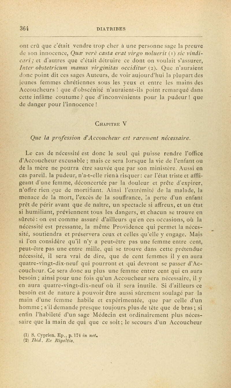 ont crû que c'était vendre trop cher à une personne sage la preuve de son innocence, Quœ vcrè casta erat virgo nohierit (i) sic vindi- cdri ; et d'autres que c'était détruire ce dont on voulait s'assurer, Iiite)- obstetricum manus virginitas occiditiir (2). Que n'auraient donc point dit ces sages Auteurs, de voir aujourd'hui la plupart des jeunes femmes chrétiennes sous les yeux et entre les mains des Accoucheurs ! que d'obscénité n'auraient-ils point remarqué dans cette infâme coutume ? que d'inconvénients pour la pudeur ! que de danger pour l'innocence ! Chapitre V Que la profession d''Accoucheur est rarement nécessaire. Le cas de nécessité est donc le seul qui puisse rendre l'office d'Accoucheur excusable ; mais ce sera lorsque la vie de l'enfant ou de la mère ne pourra être sauvée que par son ministère. Aussi en cas pareil, la pudeur, n'a-t-elle rienà risquer: car l'état triste et affli- geant d'une femme, déconcertée par la douleur et prête d'expirer, n'offre rien que de mortifiant. Ainsi l'extrémité de la malade, la menace de la mort, l'excès de la souffrance, îa perte d'un enfant prêt de périr avant que de naître, un spectacle si affreux, et un état si humiliant, préviennent tous les dangers, et chacun se trouve en sûreté: on est comme assuré d'ailleurs qu'en ces occasions, où la nécessité est pressante, la même Providence qui permet la néces- sité, soutiendra et préservera ceux et celles qu'elle y engage. Mais si l'on considère qu'il n'y a peut-être pas une femme entre cent, peut-être pas une entre mille, qui se trouve dans cette prétendue nécessité, il sera vrai de dire, que de cent femmes il y en aura quatre-vingt-dix-neuf qui pourront et qui devront se passer d'Ac- coucheur. Ce sera donc au plus une femme entre cent qui en aura besoin ; ainsi pour une fois qu'un Accoucheur sera nécessaire, il y en aura quatre-vingt-dix-neuf oii il sera inutile. Si d'ailleurs ce besoin est de nature à pouvoir être aussi sûrement soulagé par la main d'une femme habile et expérimentée, que par celle d'un homme ; s'il demande presque toujours plus de tête que de bras ; si enfin l'habileté d'un sage Médecin est ordinairement plus néces- saire que la main de qui que ce soit; le secours d'un Accoucheur (1) S. Cyprien. Ep., p. 174 in not, (2) Ihid. Ex Rigaltlo.