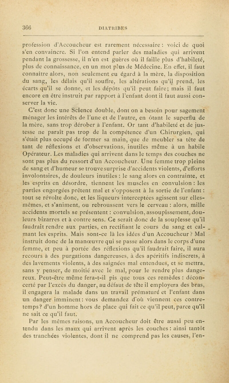 profession d'Accoucheur est rarement nécessaire : voici de quoi s'en convaincre. Si l'on entend parler des maladies qui arrivent pendant la grossesse, il n'en est guères où il faille plus d'habileté, plus de connaissance, en un mot plus de Médecine. En effet, il faut connaître alors, non seulement eu égard à la mère, la disposition du sang, les délais qu^il souffre, les altérations qu'il prend, les écarts qu'il se donne, et les dépôts qu'il peut faire; mais il faut encore en être instruit par rapport à l'enfant dont il faut aussi con- server la vie. C'est donc une Science double, dont on a besoin pour sagement ménager les intérêts de l'une et de l'autre, en ôtant le superflu de la mère, sans trop dérober à l'enfant. Or tant d'habileté et de jus- tesse ne paraît pas trop de la compétence d'un Chirurgien, qui s'était plus occupé de former sa main, que de meubler sa tête de tant de réflexions et d'observations, inutiles même à un habile Opérateur. Les maladies qui arrivent dans le temps des couches ne sont pas plus du ressort d'un Accoucheur. Une femme trop pleine de sang et d'humeur se trouve surprise d'accidents violents, d'efforts involontaires, de douleurs inutiles : le sang alors en contrainte, et les esprits en désordre, tiennent les muscles en convulsion : les parties engorgées prêtent mal et s'opposent à la sortie de l'enfant : tout se révolte donc, et les liqueurs interceptées agissent sur elles- mêmes, et s'animent, ou rebroussent vers le cerveau : alors, mille accidents mortels se présentent : convulsion, assoupissement, dou- leurs bizarres et à contre sens. Ce serait donc de la souplesse qu'il faudrait rendre aux parties, en rectifiant le cours du sang et cal- mant les esprits. Mais sont-ce là les idées d'un Accoucheur ? Mal instruit donc de la manœuvre qui se passe alors dans le corps d'une femme, et peu à portée des réflexions qu'il faudrait faire, il aura recours à des purgations dangereuses, à des apéritifs indiscrets, à des lavements violents, à des saignées mal entendues, et se mettra, sans y penser, de moitié avec le mal, pour le rendre plus dange- reux. Peut-être même fera-t-il pis que tous ces remèdes : décon- certé par l'excès du danger, au défaut de tête il employera des bras, il engagera la malade dans un travail prématuré et l'enfant dans un danger imminent : vous demandez d'où viennent ces contre- temps ? d'un homme hors de place qui fait ce qu'il peut, parce qu'il ne sait ce qu'il faut. Par les mêmes raisons, un Accoucheur doit être aussi peu en- tendu dans les maux qui arrivent après les couches : ainsi tantôt des tranchées violentes, dont il ne comprend pas les causes, l'en-