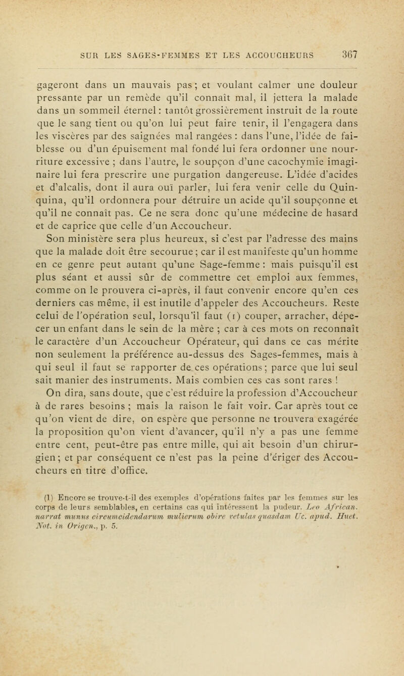 gageront dans un mauvais pas ; et voulant calmer une douleur pressante par un remède qu'il connaît mal, il jettera la malade dans un sommeil éternel: tantôt grossièrement instruit de la route que le sang tient ou qu'on lui peut faire tenir, il l'engagera dans les viscères par des saignées mal rangées : dans l'une, l'idée de fai- blesse ou d'un épuisement mal fondé lui fera ordonner une nour- riture excessive ; dans l'autre, le soupçon d'une cacochymie imagi- naire lui fera prescrire une purgation dangereuse. L'idée d'acides et d'alcalis, dont il aura ouï parler, lui fera venir celle du Quin- quina, qu'il ordonnera pour détruire un acide qu'il soupçonne et qu'il ne connaît pas. Ce ne sera donc qu'une médecine de hasard et de caprice que celle d'un Accoucheur. Son ministère sera plus heureux, si c'est par l'adresse des mains que la malade doit être secourue ; car il est manifeste qu'un homme en ce genre peut autant qu'une Sage-femme : mais puisqu'il est plus séant et aussi sûr de commettre cet emploi aux femmes, comme on le prouvera ci-après, il faut convenir encore qu'en ces derniers cas même, il est inutile d'appeler des Accoucheurs. Reste celui de l'opération seul, lorsqu'il faut (i) couper, arracher, dépe- cer un enfant dans le sein de la mère ; car à ces mots on reconnaît le caractère d'un Accoucheur Opérateur, qui dans ce cas mérite non seulement la préférence au-dessus des Sages-femmes, mais à qui seul il faut se rapporter de ces opérations ; parce que lui seul sait manier des instruments. Mais combien ces cas sont rares ! On dira, sans doute, que c'est réduire la profession d'Accoucheur à de rares besoins ; mais la raison le fait voir. Car après tout ce qu'on vient de dire, on espère que personne ne trouvera exagérée la proposition qu'on vient d'avancer, qu'il n'y a pas une femme entre cent, peut-être pas entre mille, qui ait besoin d'un chirur- gien; et par conséquent ce n'est pas la peine d'ériger des Accou- cheurs en titre d'office. (1) Encore se trouve-t-il des exemples d'opérations faites par les femmes sur les corps de leurs semblables, en certains cas qui intéressent la pudeur. Léo African. narrât muntis circumcldendarum vmlierum ohire reUda-i fjuasdam Uc. apuil. Huet. Not. in Origen., p. 5.