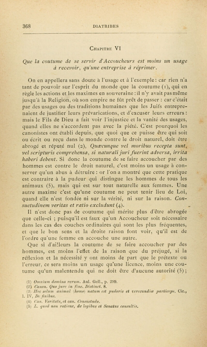 Chapitre VI Que la coutume de se servir dAccoucheurs est moins un usage à recevoir^ qu'une entreprise à réprimer. On en appellera sans doute à l'usage et à l'exemple : car rien n'a tant de pouvoir sur l'esprit du monde que la coutume (i), qui en règle les actions et les maximes en souveraine :il n'y avait pas même jusqu'à la Religion, où son empire ne fût prêt de passer : car c'était par des usages ou des traditions humaines que les Juifs entrepre- naient de justitier leurs prévarications, et d'excuser leurs erreurs : mais le Fils de Dieu a fait voir l'injustice et la vanité des usages, quand elles ne s'accordent pas avec la piété. C'est pourquoi les canonistes ont établi depuis, que quoi que ce puisse être qui soit ou écrit ou reçu dans le monde contre le droit naturel, doit être abrogé et réputé nul (2), Quœcunque vel moribus recepta sunt, vel scripturis comprehensa., si naturali juri fuerint adversa, irrita haberi debent. Si donc la coutume de se faire accoucher par des hommes est contre le droit naturel, c'est moins un usage à con- server qu'un abus à détruire : or Ton a montré que cette pratique est contraire à la pudeur qui distingue les hommes de tous les animaux (5), mais qui est sur tout naturelle aux femmes. Une autre maxime c'est qu'une coutume ne peut tenir lieu de Loi, quand elle n'est fondée ni sur la vérité, ni sur la raison. Con- suetudinem veritas et ratio exchidunt (4). Il n'est donc pas de coutume qui mérite plus d'être abrogée que celle-ci ; puisqu'il est faux qu'un Accoucheur soit nécessaire dans les cas des couches ordinaires qui sont les plus fréquentes, et que le bon sens et la droite raison font voir, qu'il est de l'ordre qu'une femme en accouche une autre. Que si d'ailleurs la coutume de se faire accoucher par des hommes, est moins l'effet de la raison que du préjugé, si la réflexion et la nécessité y ont moins de part que le prétexte ou l'erreur, ce sera moins un usage qu'une licence, moins une cou- tume qu'un malentendu qui ne doit être d'aucune autorité (5) ; (1) Omnium domina rerum.. Aul. Gell., p. 299. (2) Canon. Qno J7ire in fine. Distinct. 8. {3) Hoc soliim anivial [homo) natum est irudoris et verecundiœ jmrtia'ps. Cic, 1. IV, Definihus. (4) Can. Veritate, et cayi. Cunsuetudo. (5) L. (juad non ratione, de legihus et Senatus considtis.