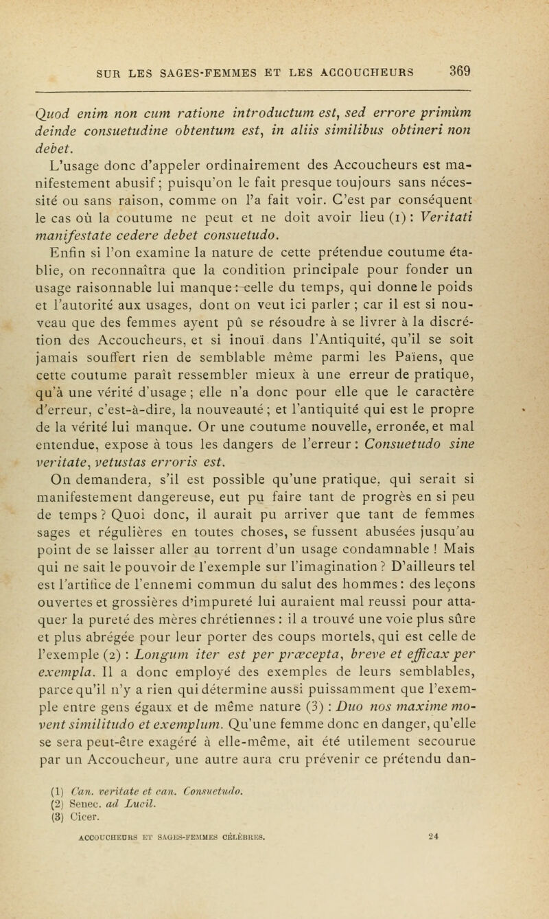 Quod enim non cum ratione introductum est, sed errore priniùm deinde consiietudine obtentum est, in aliis similibus obtineri non débet. L'usage donc d'appeler ordinairement des Accouclieurs est ma- nifestement abusif; puisqu'on le fait presque toujours sans néces- sité ou sans raison, comme on l'a fait voir. C'est par conséquent le cas où la coutume ne peut et ne doit avoir lieu (i) : Veritati manifestate cedere débet consuetudo. Enfin si l'on examine la nature de cette prétendue coutume éta- blie, on reconnaîtra que la condition principale pour fonder un usage raisonnable lui manque: celle du temps, qui donne le poids et l'autorité aux usages, dont on veut ici parler ; car il est si nou- veau que des femmes ayent pu se résoudre à se livrer à la discré- tion des Accoucheurs, et si inouï, dans l'Antiquité, qu'il se soit jamais souffert rien de semblable même parmi les Païens, que cette coutume paraît ressembler mieux à une erreur de pratique, qu'à une vérité d'usage ; elle n'a donc pour elle que le caractère d'erreur, c'est-à-dire, la nouveauté ; et l'antiquité qui est le propre de la vérité lui manque. Or une coutume nouvelle, erronée, et mal entendue, expose à tous les dangers de l'erreur: Coiisuetudo sine veritate, vetiistas erroris est. On demandera, s'il est possible qu'une pratique, qui serait si manifestement dangereuse, eut pu faire tant de progrès en si peu de temps? Quoi donc, il aurait pu arriver que tant de femmes sages et régulières en toutes choses, se fussent abusées jusqu'au point de se laisser aller au torrent d'un usage condamnable ! Mais qui ne sait le pouvoir de l'exemple sur l'imagination ? D'ailleurs tel est l'artifice de l'ennemi commun du salut des hommes: des leçons ouvertes et grossières d'impureté lui auraient mal réussi pour atta- quer la pureté des mères chrétiennes : il a trouvé une voie plus sûre et plus abrégée pour leur porter des coups mortels, qui est celle de l'exemple (2) : Lofigum iter est per prœcepta, brève et efficaxper exempta. Il a donc employé des exemples de leurs semblables, parce qu'il n'y a rien qui détermine aussi puissamment que l'exem- ple entre gens égaux et de même nature (3) : Duo nos maxime mo- vent similitudo et exempliim. Qu'une femme donc en danger, qu'elle se sera peut-être exagéré à elle-même, ait été utilement secourue par un Accoucheur;, une autre aura cru prévenir ce prétendu dan- (1) ('an. veritate et can. ComiietiuJo. (2) Seiieo. ad Lucil. (3) Cicer. ACCOIICHEDKS KT SAGJiS-FE.MMKS CKLKBllKS. 24