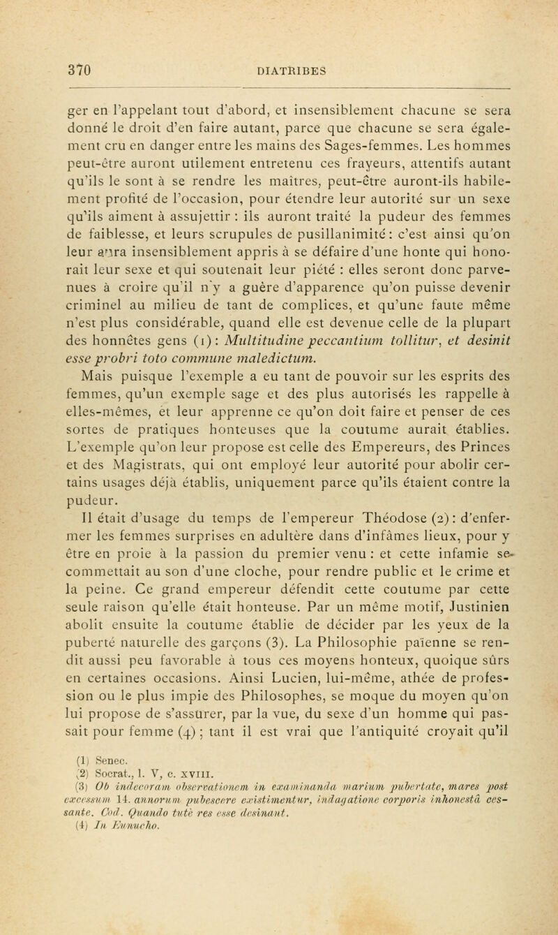 ger en l'appelant tout d'abord, et insensiblement chacune se sera donné le droit d'en faire autant, parce que chacune se sera égale- ment cru en danger entre les mains des Sages-femmes. Les hommes peut-être auront utilement entretenu ces frayeurs, attentifs autant qu'ils le sont à se rendre les maîtres, peut-être auront-ils habile- ment profité de l'occasion, pour étendre leur autorité sur un sexe qu''ils aiment à assujettir : ils auront traité la pudeur des femmes de faiblesse, et leurs scrupules de pusillanimité: c'est ainsi qu'on leur a'ira insensiblement appris à se défaire d'une honte qui hono- rait leur sexe et qui soutenait leur piété : elles seront donc parve- nues à croire qu'il n y a guère d'apparence qu'on puisse devenir criminel au milieu de tant de complices, et qu'une faute même n'est plus considérable, quand elle est devenue celle de la plupart des honnêtes gens (i): Multitudinepeccanthim tollitiir, et desinit esse probri toto commune maledictum. Mais puisque l'exemple a eu tant de pouvoir sur les esprits des femmes, qu'un exemple sage et des plus autorisés les rappelle à elles-mêmes, et leur apprenne ce qu'on doit faire et penser de ces sortes de pratiques honteuses que la coutume aurait établies. L'exemple qu'on leur propose est celle des Empereurs, des Princes et des Magistrats, qui ont employé leur autorité pour abolir cer- tains usages déjà établis, uniquement parce qu'ils étaient contre la pudeur. Il était d'usage du temps de l'empereur Théodose (2) : d'enfer- mer les femmes surprises en adultère dans d'infâmes lieux, pour y être en proie à la passion du premier venu : et cette infamie se- commettait au son d'une cloche, pour rendre public et le crime et la peine. Ce grand empereur défendit cette coutume par cette seule raison qu'elle était honteuse. Par un même motif, Justinien abolit ensuite la coutume établie de décider par les yeux de la puberté naturelle des garçons (3). La Philosophie païenne se ren- dit aussi peu favorable à tous ces moyens honteux, quoique sûrs en certaines occasions. Ainsi Lucien, lui-même, athée de profes- sion ou le plus impie des Philosophes, se moque du moyen qu'on lui propose de s'assurer, par la vue, du sexe d'un homme qui pas- sait pour femme (4) ; tant il est vrai que l'antiquité croyait qu'il (1) Senec. (2) Socrat., 1. V, c. xviii. (3) Ob indvcoram oljservatumem in examlnanda marium jmhertate, mares 2^osi excessum 14. annornm pubescr.rc existimentur, hidagationc corporls inhonestâ ces- sante. Oui. Qiuando tutè res cK.se dasinant. (4) Iii Kvnuelio.