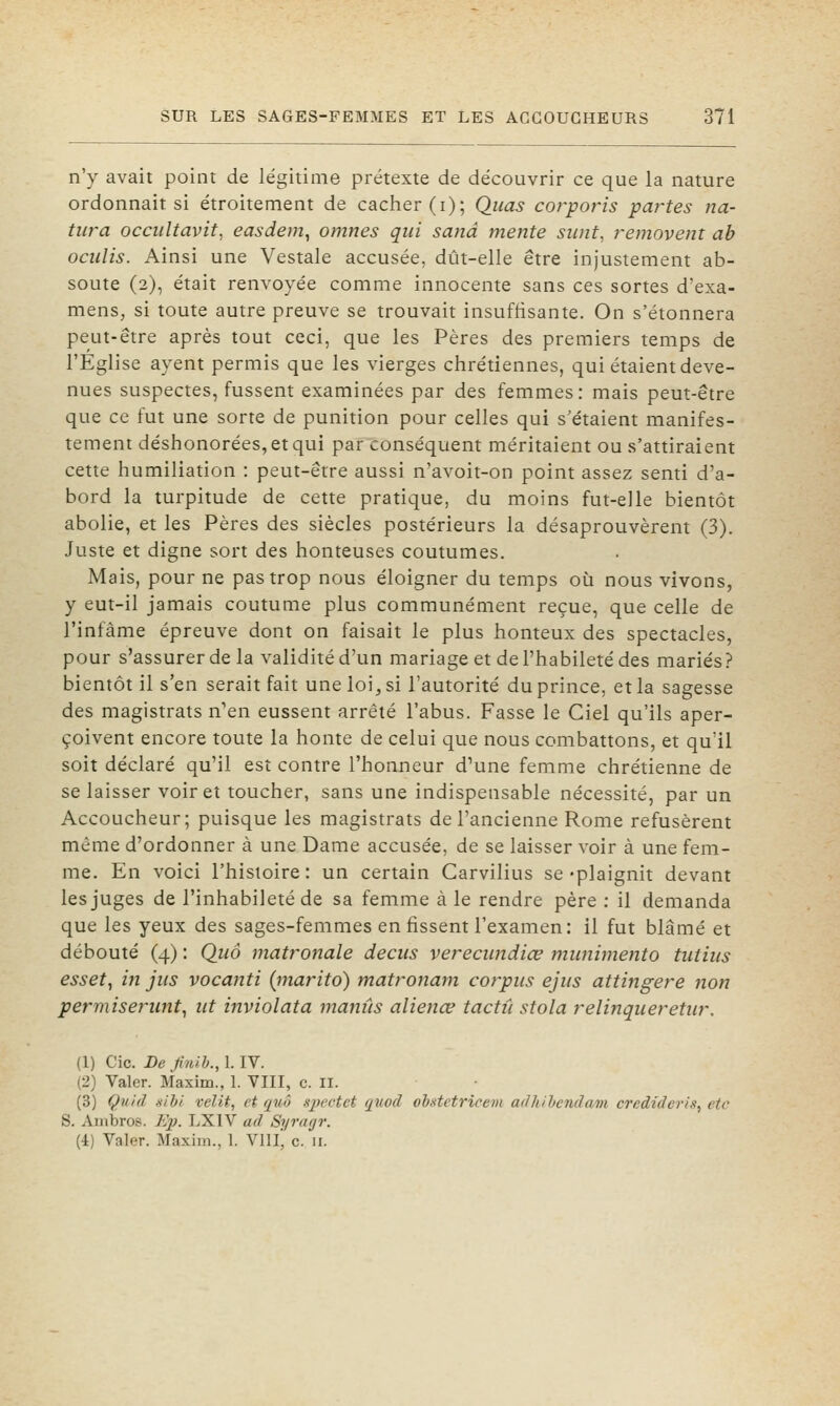 n'y avait point de légitime prétexte de découvrir ce que la nature ordonnait si étroitement de cacher (i); Qiias corpo?'is partes na- tura occiiltavit, easdem, omnes qui sand mente siint, removent ab ociilis. Ainsi une Vestale accusée, dût-elle être injustement ab- soute (2), était renvoyée comme innocente sans ces sortes d'exa- mens, si toute autre preuve se trouvait insuffisante. On s'étonnera peut-être après tout ceci, que les Pères des premiers temps de l'Eglise ayent permis que les vierges chrétiennes, qui étaient deve- nues suspectes, fussent examinées par des femmes: mais peut-être que ce fut une sorte de punition pour celles qui s'étaient manifes- tement déshonorées, et qui par conséquent méritaient ou s'attiraient cette humiliation : peut-être aussi n'avoit-on point assez senti d'a- bord la turpitude de cette pratique, du moins fut-elle bientôt abolie, et les Pères des siècles postérieurs la désaprouvèrent (3). Juste et digne sort des honteuses coutumes. Mais, pour ne pas trop nous éloigner du temps où nous vivons, y eut-il jamais coutume plus communément reçue, que celle de l'infâme épreuve dont on faisait le plus honteux des spectacles, pour s'assurer de la validité d'un mariage et de l'habileté des mariés ? bientôt il s'en serait fait une loi, si l'autorité du prince, et la sagesse des magistrats n'en eussent arrêté l'abus. Fasse le Ciel qu'ils aper- çoivent encore toute la honte de celui que nous combattons, et qu'il soit déclaré qu'il est contre l'honneur d'une femme chrétienne de se laisser voir et toucher, sans une indispensable nécessité, par un Accoucheur; puisque les magistrats de l'ancienne Rome refusèrent même d'ordonner à une Dame accusée, de se laisser voir à une fem- me. En voici l'histoire: un certain Carvilius se-plaignit devant les juges de l'inhabileté de sa femme à le rendre père : il demanda que les yeux des sages-femmes en fissent l'examen: il fut blâmé et débouté (4) : Quô matronale decus vereciindiœ mwiimento tiitius esset, in jus vocanti (marito) matronam corpus ejus attiiigere non permisenmt, ut inviolata manûs alienœ tactil stola reli?îqueretur. (1) Cic. De Jinlh., 1. IV. (2) Valer. Maxim., 1. VIII, c. II. (3) Çuid xibi velit, et quô spectet (piocl ob.stetricevi adkihcndam credideris, etc S. Ambros. Ep. LXIV ad Syragr. (4) Valer. Maxim., 1. Vlllj c. 11.