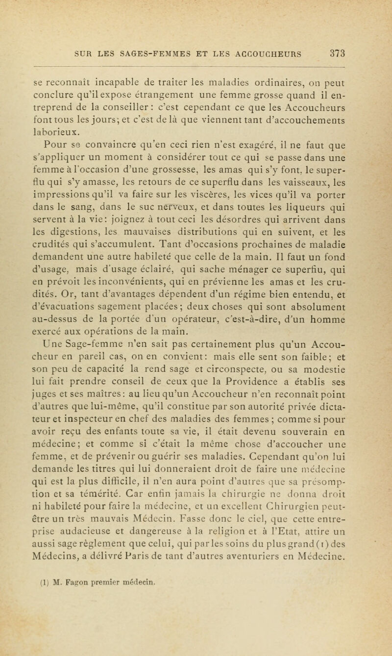 se reconnaît incapable de traiter les maladies ordinaires, on peut conclure qu'il expose étrangement une femme grosse quand il en- treprend de la conseiller: c'est cependant ce que les Accoucheurs font tous les jours, et c'est de là que viennent tant d'accouchements laborieux. Pour se convaincre qu'en ceci rien n'est exagéré, il ne faut que s'appliquer un moment à considérer tout ce qui se passe dans une femme à l'occasion d'une grossesse, les amas qui s'y font, le super- flu qui s'y amasse, les retours de ce superflu dans les vaisseaux, les impressions qu'il va faire sur les viscères, les vices qu'il va porter dans le sang, dans le suc nerveux, et dans toutes les liqueurs qui servent à la vie: joignez à tout ceci les désordres qui arrivent dans les digestions, les mauvaises distributions qui en suivent, et les crudités qui s'accumulent. Tant d'occasions prochaines de maladie demandent une autre habileté que celle de la main. Il faut un fond d'usage, mais d'usage éclairé, qui sache ménager ce superflu, qui en prévoit les inconvénients, qui en prévienne les amas et les cru- dités. Or, tant d'avantages dépendent d'un régime bien entendu, et d'évacuations sagement placées; deux choses qui sont absolument au-dessus de la portée d'un opérateur, c'est-à-dire, d'un homme exercé aux opérations de la main. Une Sage-femme n'en sait pas certainement plus qu'un Accou- cheur en pareil cas, on en convient: mais elle sent son faible; et son peu de capacité la rend sage et circonspecte, ou sa modestie lui fait prendre conseil de ceux que la Providence a établis ses juges et ses maîtres: au lieu qu'un Accoucheur n'en reconnaît point d'autres que lui-même, qu'il constitue par son autorité privée dicta- teur et inspecteur en chef des maladies des femmes ; comme si pour avoir reçu des enfants toute sa vie, il était devenu souverain en médecine; et comme si c'était la même chose d'accoucher une femme, et de prévenir ou guérir ses maladies. Cependant qu'on lui demande les titres qui lui donneraient droit de faire une médecine qui est la plus difficile, il n'en aura point d'autres que sa présomp- tion et sa témérité. Car enfln janiais la chirurgie ne donna droit ni habileté pour faire la médecine, et un excellent Chirurgien peut- être un très mauvais Médecin. Fasse donc le ciel, que cette entre- prise audacieuse et dangereuse à la religion et à l'Etat, attire un aussi sage règlement que celui, qui parles soins du plus grand (i) des Médecins, a délivré Paris de tant d'autres aventuriers en Médecine. (1) M. Fagon premier méflecin.