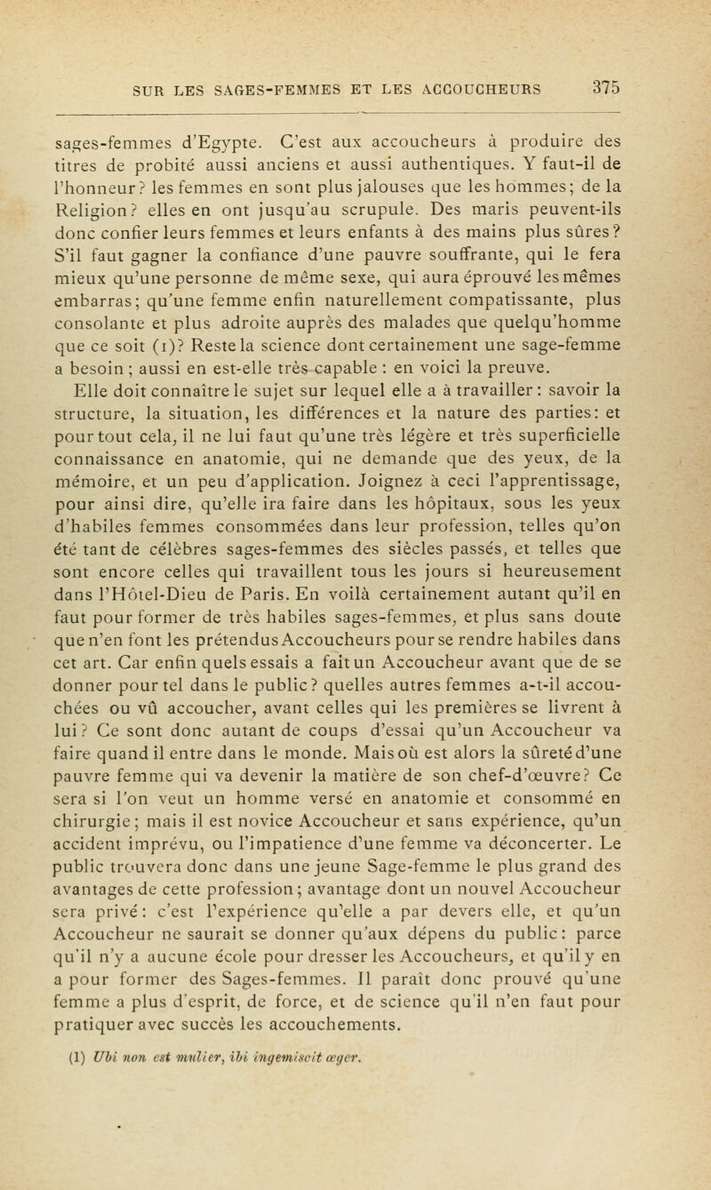 sages-femmes d'Egypte. C'est aux accoucheurs à produire des titres de probité aussi anciens et aussi authentiques. Y faut-il de l'honneur ? les femmes en sont plus jalouses que les hommes ; de la Religion? elles en ont jusqu'au scrupule. Des maris peuvent-ils donc confier leurs femmes et leurs enfants à des mains plus sûres ? S'il faut gagner la confiance d'une pauvre souffrante, qui le fera mieux qu'une personne de même sexe, qui aura éprouvé les mêmes embarras; qu'une femme enfin naturellement compatissante, plus consolante et plus adroite auprès des malades que quelqu'homme que ce soit (i)? Reste la science dont certainement une sage-femme a besoin ; aussi en est-elle très capable : en voici la preuve. Elle doit connaître le sujet sur lequel elle a à travailler : savoir la structure, la situation, les différences et la nature des parties: et pour tout cela, il ne lui faut qu'une très légère et très superficielle connaissance en anatomie, qui ne demande que des yeux, de la mémoire, et un peu d'application. Joignez à ceci l'apprentissage, pour ainsi dire, qu'elle ira faire dans les hôpitaux, sous les yeux d'habiles femmes consommées dans leur profession, telles qu'on été tant de célèbres sages-femmes des siècles passés, et telles que sont encore celles qui travaillent tous les jours si heureusement dans l'Hôiel-Dieu de Paris. En voilà certainement autant qu'il en faut pour former de très habiles sages-femmes, et plus sans doute que n'en font les prétendus Accoucheurs pour se rendre habiles dans cet art. Car enfin quels essais a fait un Accoucheur avant que de se donner pour tel dans le public ? quelles autres femmes a-t-il accou- chées ou vu accoucher, avant celles qui les premières se livrent à lui ? Ce sont donc autant de coups d'essai qu'un Accoucheur va faire quand il entre dans le monde. Mais où est alors la sûreté d'une pauvre femme qui va devenir la matière de son chef-d'œuvre? Ce sera si l'on veut un homme versé en anatomie et consommé en chirurgie; mais il est novice Accoucheur et sans expérience, qu'un accident imprévu, ou l'impatience d'une femme va déconcerter. Le public trouvera donc dans une jeune Sage-femme le plus grand des avantages de cette profession; avantage dont un nouvel Accoucheur sera privé: c'est Texpérience qu'elle a par devers elle, et qu'un Accoucheur ne saurait se donner qu'aux dépens du public: parce qu'il n'y a aucune école pour dresser les Accoucheurs, et qu'il y en a pour former des Sages-femmes. Il paraît donc prouvé qu'une femme a plus d'esprit, de force, et de science qu'il n'en faut pour pratiquer avec succès les accouchements. (1) Uhl non est millier, ihi Ingemisclt œger.