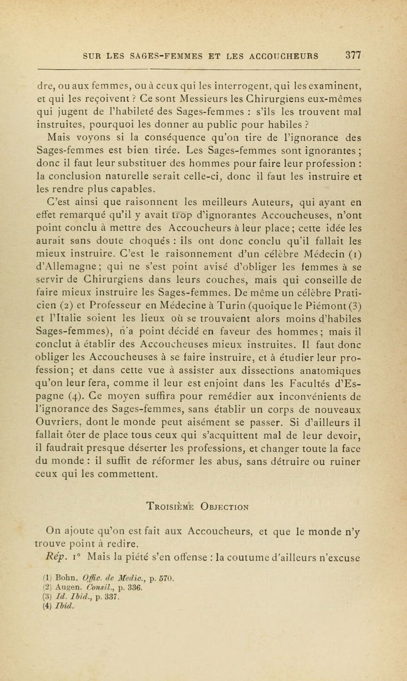 dre, ou aux femmes, ou à ceux qui les interrogent, qui les examinent, et qui les reçoivent ? Ce sont Messieurs les Chirurgiens eux-mêmes qui jugent de Thabileté des Sages-femmes : s'ils les trouvent mal instruites, pourquoi les donner au public pour habiles ? Mais voyons si la conséquence qu'on tire de l'ignorance des Sages-femmes est bien tirée. Les Sages-femmes sont ignorantes ; donc il faut leur substituer des hommes pour faire leur profession : la conclusion naturelle serait celle-ci, donc il faut les instruire et les rendre plus capables. C'est ainsi que raisonnent les meilleurs Auteurs, qui ayant en effet remarqué qu'il y avait trop d'ignorantes Accoucheuses, n'ont point conclu à mettre des Accoucheurs à leur place; cette idée les aurait sans doute choqués : ils ont donc conclu qu'il fallait les mieux instruire. C'est le raisonnement d'un célèbre Médecin (i) d'Allemagne; qui ne s'est point avisé d'obliger les femmes à se servir de Chirurgiens dans leurs couches, mais qui conseille de faire mieux instruire les Sages-femmes. De même un célèbre Prati- cien (2) et Professeur en Médecine à Turin (quoique le Piémont (3) et l'Italie soient les lieux où se trouvaient alors moins d'habiles Sages-femmes), na point décidé en faveur des hommes; mais il conclut à établir des Accoucheuses mieux instruites. Il faut donc obliger les Accoucheuses à se faire instruire, et à étudier leur pro- fession; et dans cette vue à assister aux dissections anatomiques qu'on leur fera, comme il leur est enjoint dans les Facultés d'Es- pagne (4). Ce moyen suffira pour remédier aux inconvénients de l'ignorance des Sages-femmes, sans établir un corps de nouveaux Ouvriers, dont le monde peut aisément se passer. Si d'ailleurs il fallait ôter de place tous ceux qui s'acquittent mal de leur devoir, il faudrait presque déserter les professions, et changer toute la face du monde : il suffit de réformer les abus, sans détruire ou ruiner ceux qui les commettent. Troisième Objection On ajoute qu'on est fait aux Accoucheurs, et que le monde n'y trouve point à redire. Rép. r Mais la piété s'en offense : la coutume d'ailleurs n'excuse (1) Bohn. Offie. de Medic, p. 570. (2) Ausen. f'onsil., \}. 336. (3) M. Ibid., p. 337. (4) IbU.