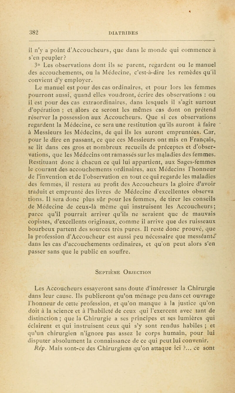 il n'y a point d'Accoucheurs, que dans le monde qui commence à s'en peupler? 3° Les observations dont ils se parent, regardent ou le manuel des accouchements, ou la Médecine, c'est-à-dire les remèdes qu'il convient d'y employer. Le manuel est pour des cas ordinaires, et pour lors les femmes pourront aussi, quand elles voudront, écrire des observations : ou il est pour des cas extraordinaires, dans lesquels il s'agit surtout d'opération ; et alors ce seront les mêmes cas dont on prétend réserver la possession aux Accoucheurs. Que si ces observations regardent la Médecine, ce sera une restitution qu'ils auront à faire à Messieurs les Médecins, de qui ils les auront empruntées. Car, pour le dire en passant, ce que ces Messieurs ont mis en Français, se lit dans ces gros et nombreux recueils de préceptes et d'obser- vations, que les Médecins ont ramassés sur les maladies des femmes. Restituant donc à chacun ce qui lui appartient, aux Sages-femmes le courant des accouchements ordinaires, aux Médecins l'honneur de l'invention et de l'observation en tout ce qui regarde les maladies des femmes, il restera au profit des Accoucheurs la gloire d'avoir traduit et emprunté des livres de Médecine d'excellentes observa tions. Il sera donc plus sûr pour les femmes, de tirer les conseils de Médecine de ceux-là même qui instruisent les Accoucheurs; parce qu'il pourrait arriver qu'ils ne seraient que de mauvais copistes, d'excellents originaux, comme il arrive que des ruisseaux bourbeux partent des sources très pures. Il reste donc prouvé, que la profession d'Accoucheur est aussi peu nécessaire que messéante* dans les cas d'accouchements ordinaires, et qu'on peut alors s'en passer sans que le public en souffre. Septième Objection Les Accoucheurs essayeront sans doute d'intéresser la Chirurgie dans leur cause. Ils publieront qu'on ménage peu dans cet ouvrage l'honneur de cette profession, et qu'on manque à la justice qu'on doit à la science et à l'habileté de ceux qui l'exercent avec tant de distinction ; que la Chirurgie a ses principes et ses lumières qui éclairent et qui instruisent ceux qui s'y sont rendus habiles ; et qu'un chirurgien n'ignore pas assez le corps humain, pour lui disputer absolument la connaissance de ce qui peut lui convenir. Rép. Mais sont-ce des Chirurgiens qu'on attaque ici ?... ce sont