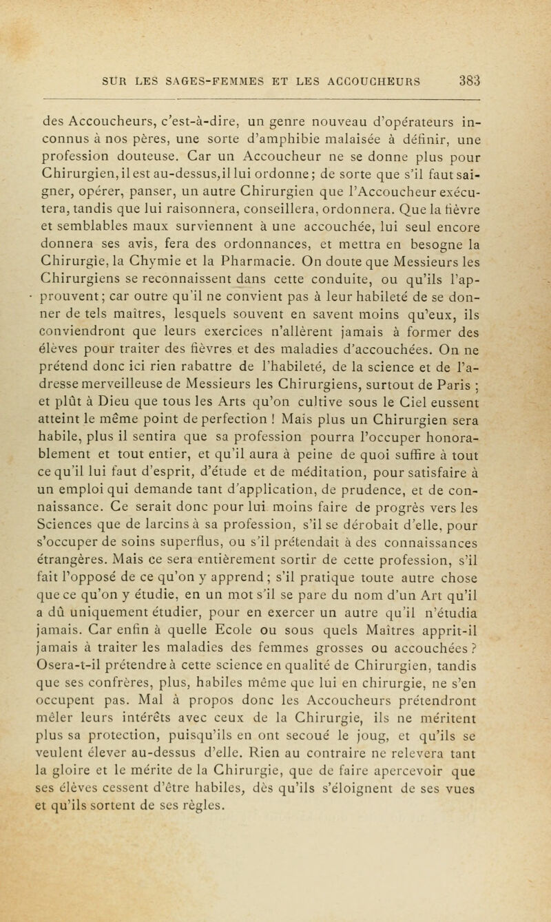 des Accoucheurs, c'est-à-dire, un genre nouveau d'opérateurs in- connus à nos pères, une sorte d'amphibie malaisée à définir, une profession douteuse. Car un Accoucheur ne se donne plus pour Chirurgien,ilestau-dessus,il lui ordonne; de sorte que s'il faut sai- gner, opérer, panser, un autre Chirurgien que l'Accoucheur exécu- tera, tandis que lui raisonnera, conseillera, ordonnera. Que la hèvre et semblables maux surviennent à une accouchée, lui seul encore donnera ses avis, fera des ordonnances, et mettra en besogne la Chirurgie, la Chymie et la Pharmacie. On doute que Messieurs les Chirurgiens se reconnaissent dans cette conduite, ou qu'ils l'ap- prouvent; car outre qu'il ne convient pas à leur habileté de se don- ner de tels maîtres, lesquels souvent en savent moins qu'eux, ils conviendront que leurs exercices n'allèrent jamais à former des élèves pour traiter des fièvres et des maladies d'accouchées. On ne prétend donc ici rien rabattre de l'habileté, de la science et de l'a- dresse merveilleuse de Messieurs les Chirurgiens, surtout de Paris ; et plût à Dieu que tous les Arts qu'on cultive sous le Ciel eussent atteint le même point de perfection ! Mais plus un Chirurgien sera habile, plus il sentira que sa profession pourra l'occuper honora- blement et tout entier, et qu'il aura à peine de quoi suffire à tout ce qu'il lui faut d'esprit, d'étude et de méditation, pour satisfaire à un emploi qui demande tant d'application, de prudence, et de con- naissance. Ce serait donc pour lui moins faire de progrès vers les Sciences que de larcins à sa profession, s'il se dérobait d'elle, pour s'occuper de soins superflus, ou s'il prétendait à des connaissances étrangères. Mais ce sera entièrement sortir de cette profession, s'il fait Topposé de ce qu'on y apprend; s'il pratique toute autre chose que ce qu'on y étudie, en un mot s'il se pare du nom d'un Art qu'il a dû uniquement étudier, pour en exercer un autre qu'il n'étudia jamais. Car enfin à quelle Ecole ou sous quels Maîtres apprit-il jamais à traiter les maladies des femmes grosses ou accouchées? Osera-t-il prétendre à cette science en qualité de Chirurgien, tandis que ses confrères, plus, habiles même que lui en chirurgie, ne s'en occupent pas. Mal à propos donc les Accoucheurs prétendront mêler leurs intérêts avec ceux de la Chirurgie, ils ne méritent plus sa protection, puisqu'ils en ont secoué le joug, et qu'ils se veulent élever au-dessus d'elle. Rien au contraire ne relèvera tant la gloire et le mérite de la Chirurgie, que de faire apercevoir que ses élèves cessent d'être habiles, dès qu'ils s'éloignent de ses vues et qu'ils sortent de ses règles.