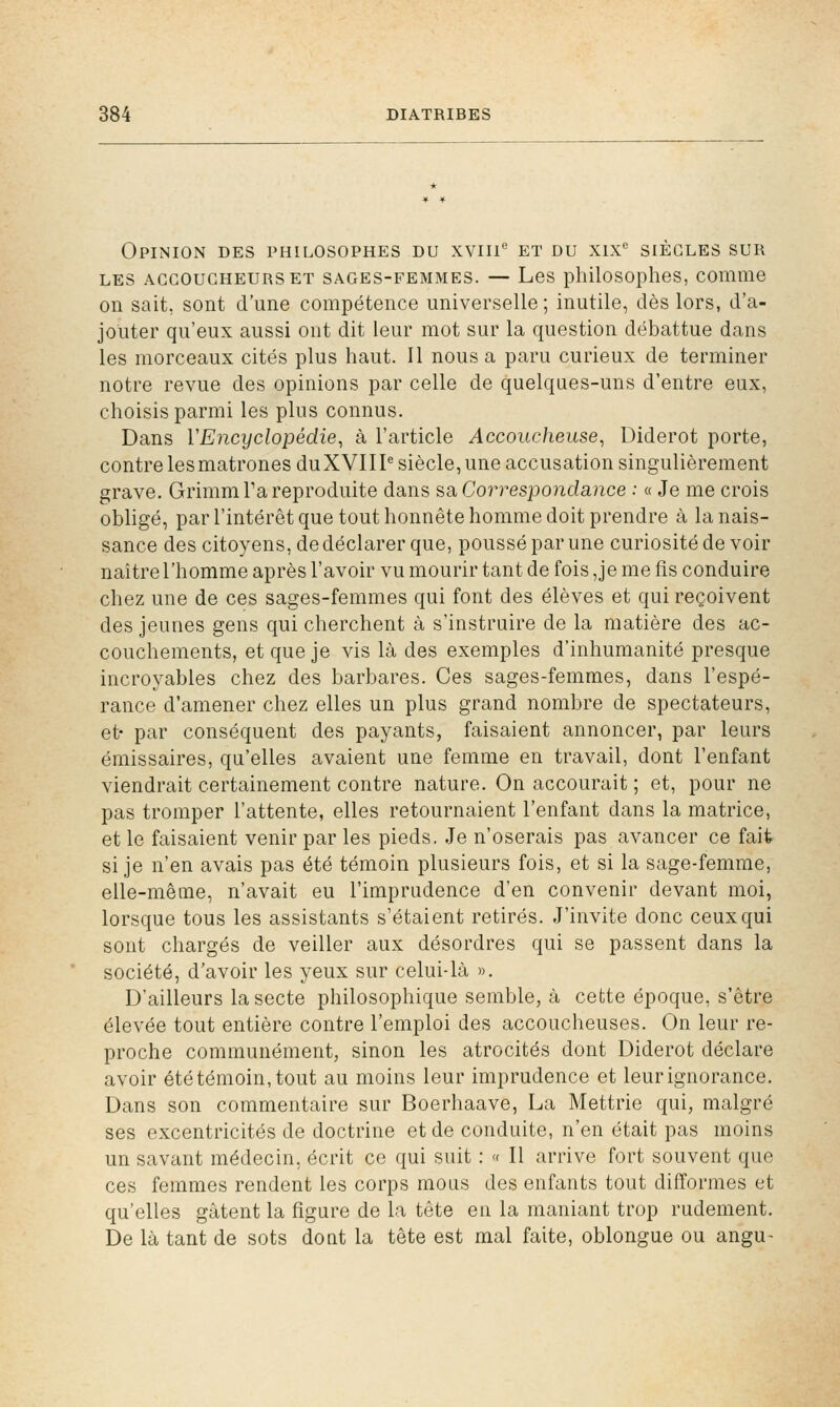 Opinion des philosophes du xviii et du xix siècles sur LES ACCOUCHEURS ET SAGES-FEMMES. — Les philosoplies, comiiie on sait, sont d'une compétence universelle; inutile, dès lors, d'a- jouter qu'eux aussi ont dit leur mot sur la question débattue dans les morceaux cités plus haut. Il nous a paru curieux de terminer notre revue des opinions par celle de quelques-uns d'entre eux, choisis parmi les plus connus. Dans VEncyclopédie, à l'article Accoucheuse, Diderot porte, contre les matrones duXVIII^ siècle, une accusation singulièrement grave. Grimm Ta reproduite dans sâ Correspondance : « Je me crois obligé, par l'intérêt que tout honnête homme doit prendre à la nais- sance des citoyens, de déclarer que, poussé par une curiosité de voir naître l'homme après l'avoir vu mourir tant de fois ,je me fis conduire chez une de ces sages-femmes qui font des élèves et qui reçoivent des jeunes gens qui cherchent à s'instruire de la matière des ac- couchements, et que je vis là des exemples d'inhumanité presque incroyables chez des barbares. Ces sages-femmes, dans l'espé- rance d'amener chez elles un plus grand nombre de spectateurs, et- par conséquent des payants, faisaient annoncer, par leurs émissaires, qu'elles avaient une femme en travail, dont l'enfant viendrait certainement contre nature. On accourait ; et, pour ne pas tromper l'attente, elles retournaient l'enfant dans la matrice, et le faisaient venir par les pieds. Je n'oserais pas avancer ce fait si je n'en avais pas été témoin plusieurs fois, et si la sage-femme, elle-même, n'avait eu l'imprudence d'en convenir devant moi, lorsque tous les assistants s'étaient retirés. J'invite donc ceux qui sont chargés de veiller aux désordres qui se passent dans la société, d'avoir les yeux sur celui-là ». D'ailleurs la secte philosophique semble, à cette époque, s'être élevée tout entière contre l'emploi des accoucheuses. On leur re- proche communément, sinon les atrocités dont Diderot déclare avoir été témoin, tout au moins leur imprudence et leur ignorance. Dans son commentaire sur Boerhaave, La Mettrie qui, malgré ses excentricités de doctrine et de conduite, n'en était pas moins un savant médecin, écrit ce qui suit : << Il arrive fort souvent que ces femmes rendent les corps mous des enfants tout difformes et qu'elles gâtent la figure de la tête en la maniant trop rudement. De là tant de sots doat la tête est mal faite, oblongue ou angu-