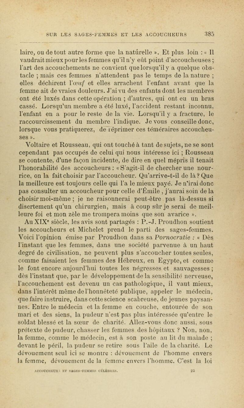 laire, ou de tout autre forme que la naturelle ». Et plus loin : « Il vaudrait mieux pour les femmes qu'il n'y eût point d'accoucheuses ; l'art des accouchements ne convient que lorsqu'il y a quelque obs- tacle ; mais ces femmes n'attendent pas le temps de la nature ; elles déchirent l'œuf et elles arrachent l'enfant avant que la femme ait de vraies douleurs. J'ai vu des enfants dont les membres ont été luxés dans cette opération ; d'autres, qui ont eu un bras cassé. Lorsqu'un membre a été luxé, l'accident restant inconnu, l'enfant en a pour le reste de la vie. Lorsqu'il y a fracture, le raccourcissement du membre l'indique. Je vous conseille donc, lorsque vous pratiquerez, de léprimer ces téméraires accoucheu- ses ». Voltaire et Rousseau, qui ont touché à tant de sujets, ne se sont cependant pas occupés de celui qui nous intéresse ici ; Rousseau se contente, d'une façon incidente, de dire en quel mépris il tenait l'honorabilité des accoucheurs : « S'agit-il de chercher une nour- rice, on la fait choisir par l'accoucheur. Qu'arrive-t-il de là? Que la meilleure est toujours celle qui l'a le mieux payé. Je n'irai donc pas consulter un accoucheur pour celle d'Emile , j'aurai soin de la choisir moi-même ; Je ne raisonnerai peut-être pas là-dessus si disertement qu'un chirurgien, mais à coup sûr je serai de meil- leure foi et mon zèle me trompera moins que son avarice ». Au XIX® siècle, les avis sont partagés : P.-J. Proudhon soutient les accoucheurs et Michelet prend le parti des sages-femmes. Voici l'opinion émise par Proudhon dans sa Pornocratie : « Dès l'instant que les femmes, dans une société parvenue à un haut degré de civilisation, ne peuvent plus s'accoucher toutes seules, comme faisaient les femmes des Hébreux, en Egypte, et comme le font encore aujourd'hui toutes les négresses et sauvagesses ; dès l'instant que, par le développement de la sensibilité nerveuse, l'accouchement est devenu un cas pathologique, il vaut mieux, dans l'intérêt même de l'honnêteté publique, appeler le médecin, que faire instruire, dans cette science scabreuse, déjeunes paysan- nes. Entre le médecin et la femme en couche, entourée de son mari et des siens, la pudeur n'est pas plus intéressée qu'entre le soldat blessé et la sœur de charité. Allez-vous donc aussi, sous prétexte de pudeur, chasser les femmes des hôpitaux ? Non, non, la femme, comme le médecin, est à son poste au lit du malade ; devant le péril, la pudeur se retire sous l'aile de la charité. Le dévouement seul ici se montre : dévouement de Phomme envers la femme, dévouement de la femme envers l'homme. C'est la loi ACCOUCIIlCUlt^ ET HAGK.S-lfEMiMKS CliLKBIlK.r