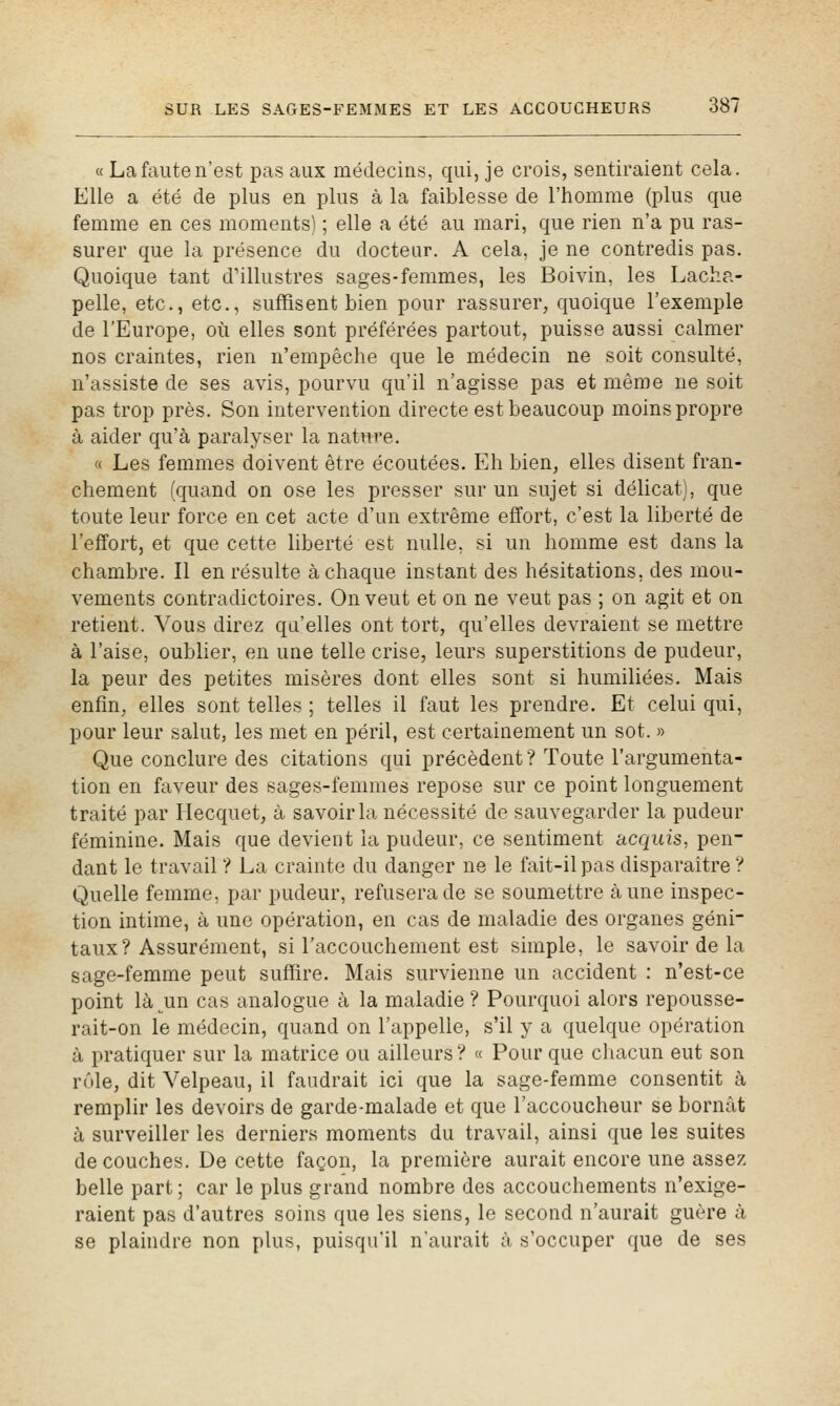 « La faute n'est pas aux médecins, qui, je crois, sentiraient cela. Elle a été de plus en plus à la faiblesse de l'homme (plus que femme en ces moments) ; elle a été au mari, que rien n'a pu ras- surer que la présence du docteur. A cela, je ne contredis pas. Quoique tant d'illustres sages-femmes, les Boivin, les Lacha- pelle, etc., etc., suffisent bien pour rassurer, quoique l'exemple de l'Europe, où elles sont préférées partout, puisse aussi calmer nos craintes, rien n'empêche que le médecin ne soit consulté, n'assiste de ses avis, pourvu qu'il n'agisse pas et même ne soit pas trop près. Son intervention directe est beaucoup moins propre à aider qu'à paralyser la nature. « Les femmes doivent être écoutées. Eh bien, elles disent fran- chement (quand on ose les presser sur un sujet si délicat), que toute leur force en cet acte d'un extrême effort, c'est la liberté de l'effort, et que cette liberté est nulle, si un homme est dans la chambre. Il en résulte à chaque instant des hésitations, des mou- vements contradictoires. On veut et on ne veut pas ; on agit et on retient. Vous direz qu'elles ont tort, qu'elles devraient se mettre à l'aise, oublier, en une telle crise, leurs superstitions de pudeur, la peur des petites misères dont elles sont si humiliées. Mais enfin, elles sont telles ; telles il faut les prendre. Et celui qui, pour leur salut, les met en péril, est certainement un sot. » Que conclure des citations qui précèdent ? Toute l'argumenta- tion en faveur des sages-femmes repose sur ce point longuement traité par Hecquet, à savoir la nécessité de sauvegarder la pudeur féminine. Mais que devient la pudeur, ce sentiment acquis, pen- dant le travail ? La crainte du danger ne le fait-il pas disparaître ? Quelle femme, par pudeur, refusera de se soumettre aune inspec- tion intime, à une opération, en cas de maladie des organes géni- taux? Assurément, si l'accouchement est simple, le savoir de la sage-femme peut suffire. Mais survienne un accident : n'est-ce point là^un cas analogue à la maladie ? Pourquoi alors repousse- rait-on le médecin, quand on l'appelle, s'il y a quelque opération à pratiquer sur la matrice ou ailleurs? « Pour que chacun eut son rôle, dit Velpeau, il faudrait ici que la sage-femme consentit à remplir les devoirs de garde-malade et que l'accoucheur se bornât à surveiller les derniers moments du travail, ainsi que les suites découches. De cette façon, la première aurait encore une assez belle part ; car le plus grand nombre des accouchements n'exige- raient pas d'autres soins que les siens, le second n'aurait guère à se plaindre non plus, puisqu'il n'aurait à s'occuper que de ses