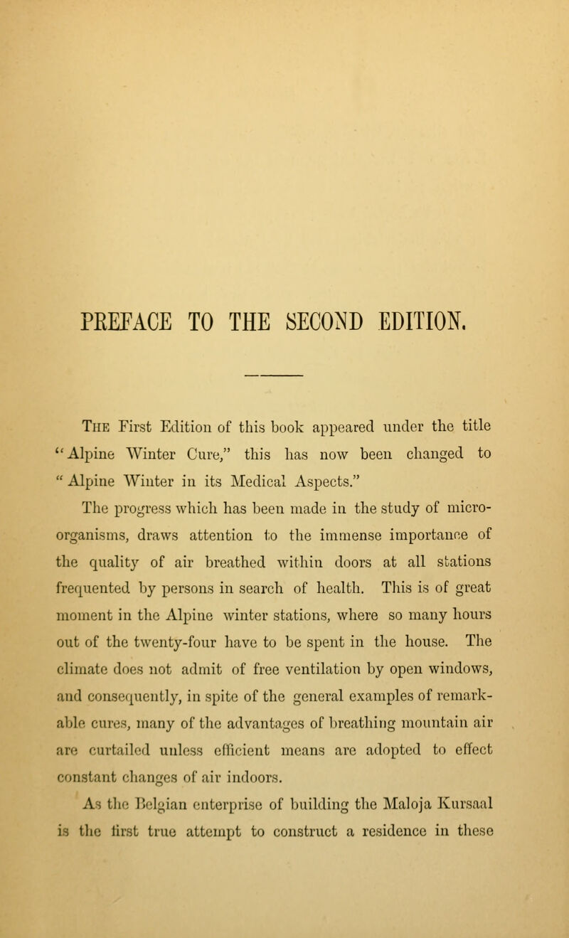 PREFACE TO THE SECOND EDITION. The First Edition of this book appeared under the title Alpine Winter Cure, this has now been changed to  Alpine Winter in its Medical Aspects. The progress which has been made in the study of micro- organisms, draws attention t,o the immense importance of the quality of air breathed within doors at all stations frequented by persons in search of health. This is of great moment in the Alpine winter stations, where so many hours out of the twenty-four have to be spent in the house. The climate does not admit of free ventilation by open windows, and consequently, in spite of the general examples of remark- able cures, many of the advantages of breathing mountain air are curtailed unless efficient means arc adopted to effect constant changes of air indoors. As tlie Belgian enterprise of building the Maloja Kursaal is the tirst true attempt to construct a residence in these