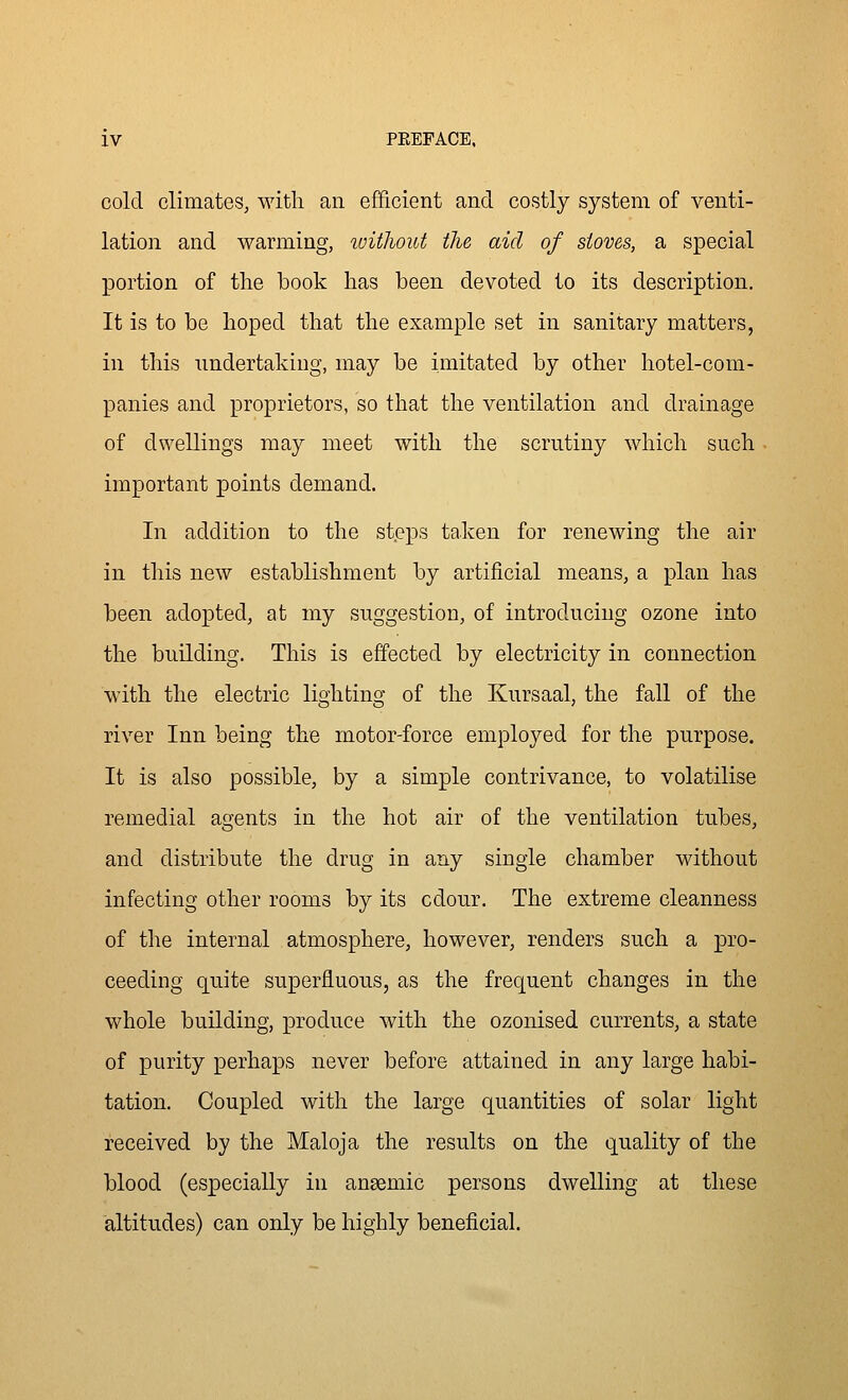 cold climates, with an efficient and costly system of venti- lation and warming, luithout the aid of stoves, a special portion of the book has been devoted to its description. It is to be hoped that the example set in sanitary matters, in this undertaking, may be imitated by other hotel-com- panies and proprietors, so that the ventilation and drainage of dwellings may meet with the scrutiny which such important points demand. In addition to the st.eps taken for renewing the air in this new establishment by artificial means, a plan has been adopted, at my suggestion, of introducing ozone into the building. This is effected by electricity in connection M'ith the electric lighting of the Kursaal, the fall of the river Inn being the motor-force employed for the purpose. It is also possible, by a simple contrivance, to volatilise remedial agents in the hot air of the ventilation tubes, and distribute the drug in any single chamber without infecting other rooms by its odour. The extreme cleanness of the internal atmosphere, however, renders such a jDro- ceeding quite superfluous, as the frequent changes in the whole building, produce with the ozonised currents, a state of purity perhaps never before attained in any large habi- tation. Coupled with the large quantities of solar light received by the Maloja the results on the quality of the blood (especially in ansemic persons dwelling at these altitudes) can only be highly beneficial.