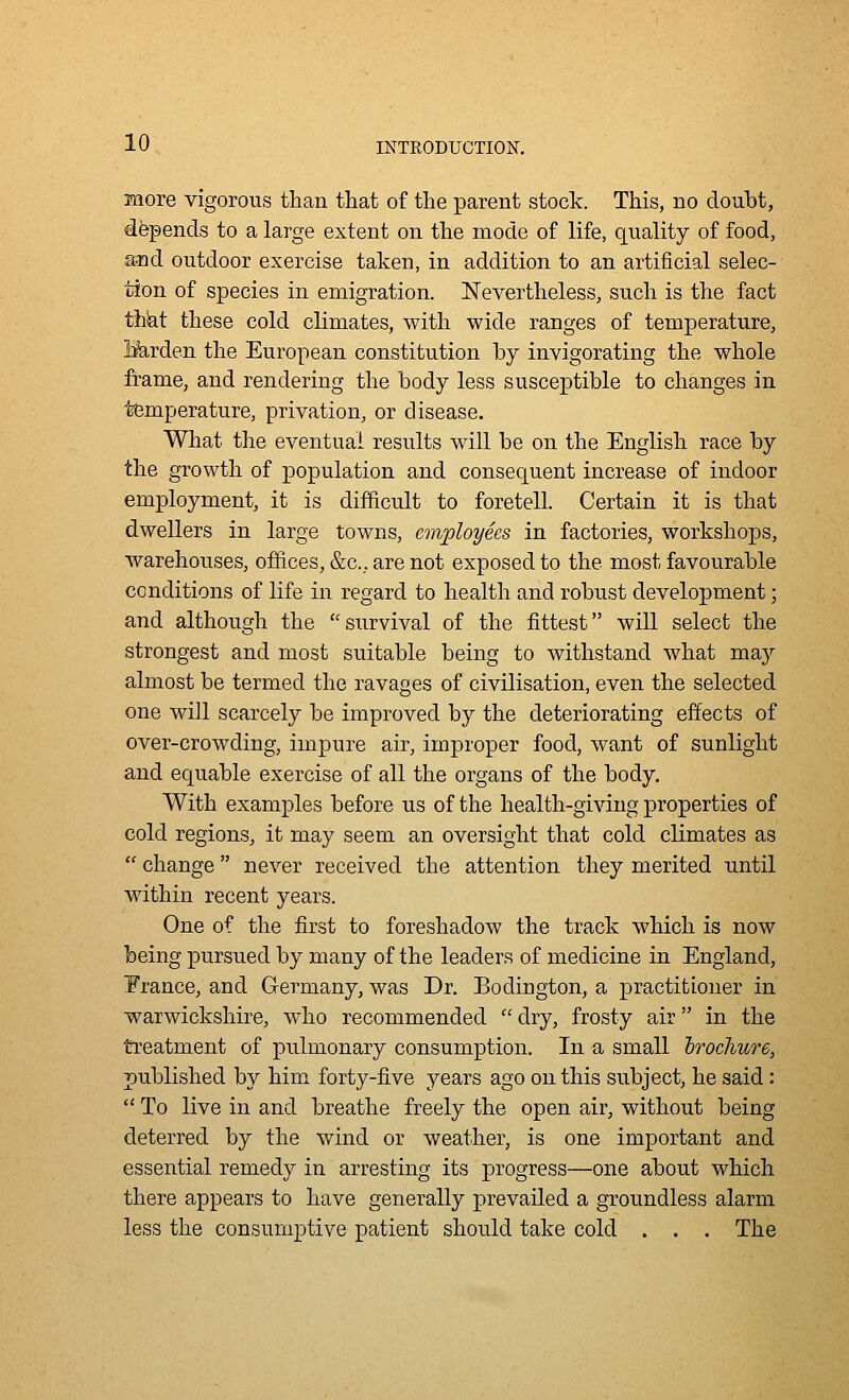 more vigorous than that of the parent stock. This, no doubt, depends to a large extent on the mode of life, quality of food, and outdoor exercise taken, in addition to an artificial selec- tion of species in emigration. Nevertheless, such is the fact that these cold climates, with wide ranges of temperature, Harden the European constitution by invigorating the whole frame, and rendering the body less susceptible to changes in temperature, privation, or disease. What the eventual results will be on the English race by the growth of population and consequent increase of indoor employment, it is difficult to foretell. Certain it is that dwellers in large towns, employees in factories, workshops, warehouses, offices, &c., are not exposed to the most favourable conditions of life in regard to health and robust development; and although the survival of the fittest will select the strongest and most suitable being to withstand what maj'' almost be termed the ravages of civilisation, even the selected one will scarcely be improved by the deteriorating effects of over-crowding, impure air, improper food, want of sunlight and equable exercise of all the organs of the body. With examples before us of the health-giving properties of cold regions, it may seem an oversight that cold climates as  change never received the attention they merited until within recent years. One of the first to foreshadow the track which is now being pursued by many of the leaders of medicine in England, France, and G-ermany, was Dr. Bodington, a practitioner in Warwickshire, w^ho recommended dry, frosty air in the treatment of pulmonary consumption. In a small hrochure, published by him forty-five years ago on this subject, he said:  To live in and breathe freely the open air, without being deterred by the wind or weather, is one important and essential remedy in arresting its progress—one about which there appears to have generally prevailed a groundless alarm less the consumptive patient should take cold . . . The