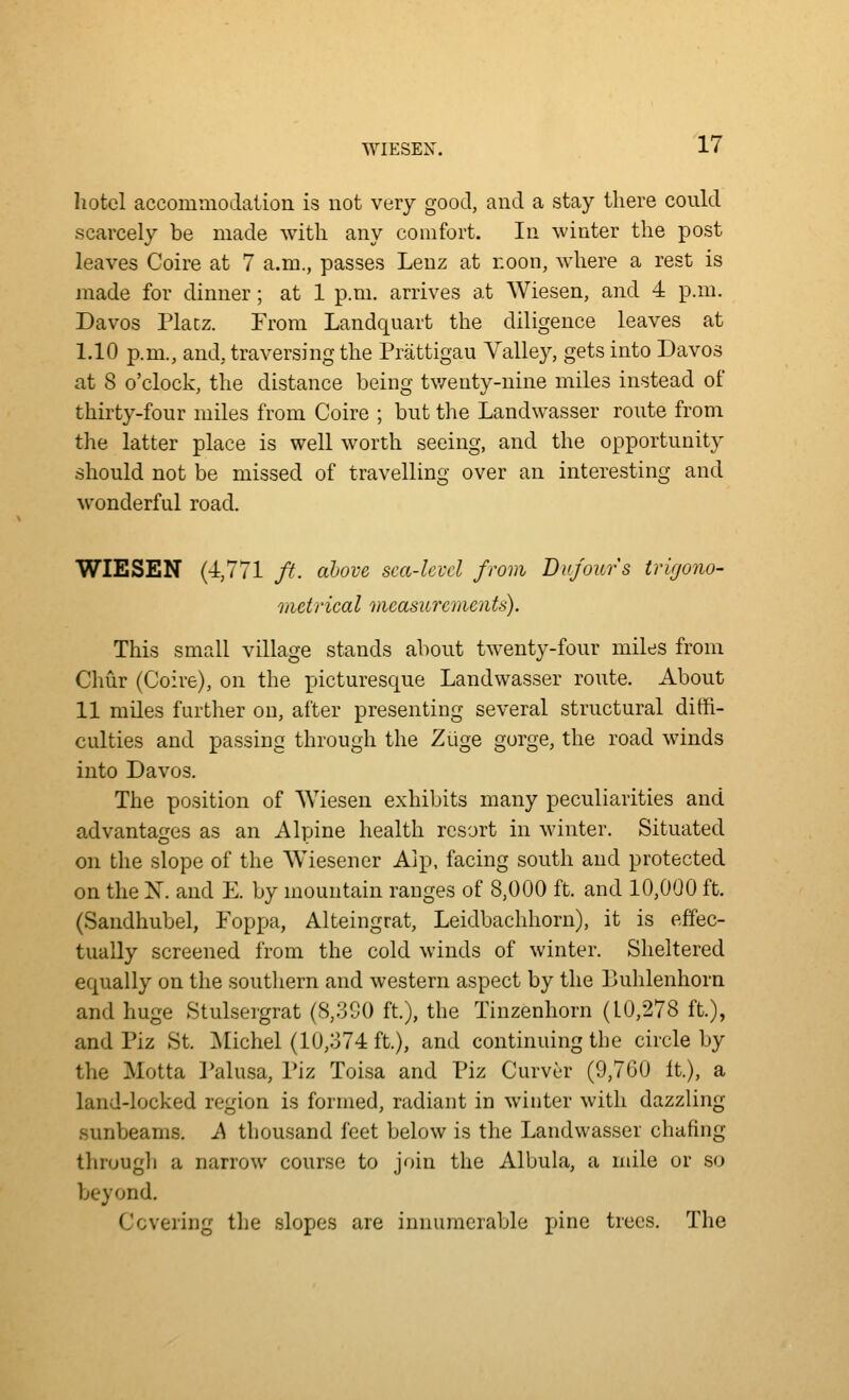 hotel accoiuuiodalion is not very good, and a stay there coukl scarcely be made with any comfort. In winter the post leaves Coire at 7 a.m., passes Leuz at r.oon, where a rest is made for dinner; at 1 p.m. arrives at Wiesen, and 4 p.m. Davos Platz. From Landquart the diligence leaves at 1.10 p.m., and, traversing the Prattigau Valley, gets into Davos at 8 o'clock, the distance being tv/enty-nine miles instead of thirty-four miles from Coire ; but the Landwasser route from the latter place is well worth seeing, and the opportunity should not be missed of travelling over an interesting and wonderful road. WIESEN (4,771 ft. above sca-kvcl from Dufours trigono- metncal measurements). This small village stands about twenty-four miles from Chur (Coire), on the picturesque Landwasser route. About 11 miles further on, after presenting several structural diffi- culties and passing through the Zuge gorge, the road winds into Davos. The position of Wiesen exhibits many peculiarities and advantages as an Alpine health resort in winter. Situated on the slope of the Wiesener Alp. facing south and protected on the X. and E. by mountain ranges of 8,000 ft. and 10,000 ft. (Sandhubel, Foppa, Alteingrat, Leidbachhorn), it is effec- tually screened from the cold winds of winter. Sheltered equally on the southern and western aspect by the Buhlenhorn and huge Stulsei'grat (S,30O ft.), the Tinzenhorn (10,278 ft.), and Piz St. ]\Iichel (10,374 ft.), and continuing the circle by the Motta Palusa, Piz Toisa and Piz Curver (9,760 It.), a land-locked region is formed, radiant in winter with dazzling .sunbeams. A thousand feet below is the Landwasser chafing througli a narrow course to join the Albula, a mile or so beyond. Covering the slopes are innumerable pine trees. The