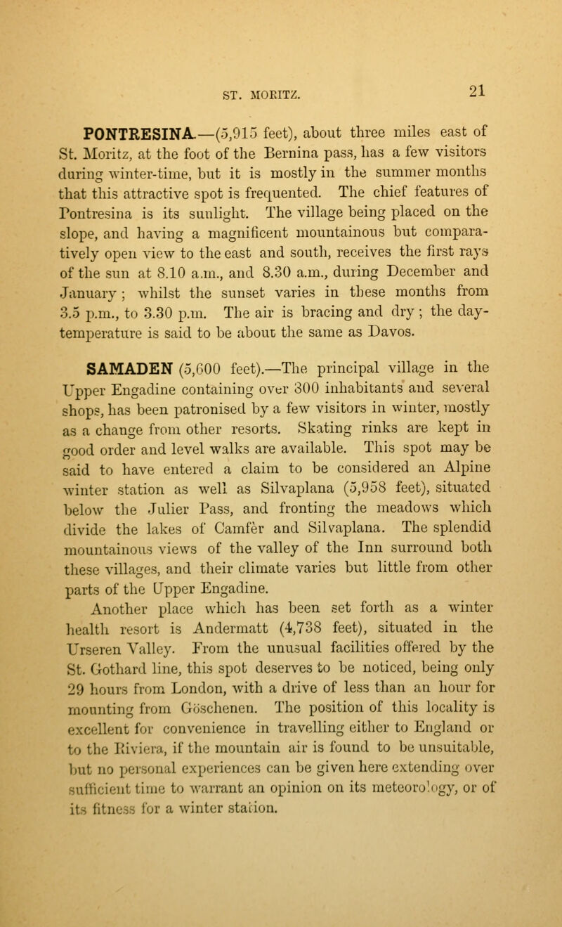 ST. MOPJTZ. PONTRESINA.—(5,915 feet), about three miles east of St. Moiitz, at the foot of the Bernina pass, has a few visitors during winter-time, but it is mostly in the summer months that this attractive spot is frequented. The chief features of Tontresina is its sunlight. The village being placed on the slope, and having a magnificent mountainous but compara- tively open view to the east and south, receives the first rays of the sun at 8.10 a.m., and 8.30 a.m., during December and January ; whilst the sunset varies in these months from 3.5 p.m., to 3.30 p.m. The air is bracing and dry ; the day- temperature is said to be abouc the same as Davos. SAMADEN (5,000 feet).—The principal village in the Upper Engadine containing over 300 inhabitants and several shops, has been patronised by a few visitors in winter, mostly as a change from other resorts. Skating rinks are kept in good order and level walks are available. This spot may be said to have entered a claim to be considered an Alpine winter station as well as Silva^Dlana (5,958 feet), situated below the Julier Pass, and fronting the meadows which divide the lakes of Camfer and Silvaplana. The splendid mountainous views of the valley of the Inn surround both these villages, and their climate varies but little from other parts of the Upper Engadine. Another place which has been set forth as a winter health resort is Andermatt (4,738 feet), situated in the Urseren Valley. From the unu.sual facilities offered by the St. Gothard line, this spot deserves to be noticed, being only 29 hours from London, with a drive of less than an hour for mounting from Gcischenen. The position of this locality is excellent for convenience in travelling either to England or to the Iiiviera, if the mountain air is found to be unsuitable, but no personal experiences can be given here extending over sufficient time to warrant an opinion on its meteorology, or of its fitness for a winter .station.