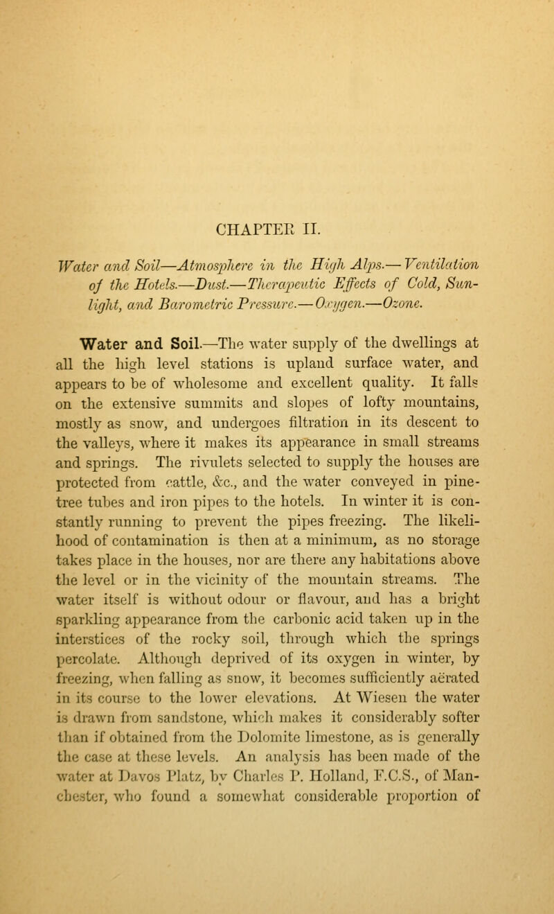 CHAPTER II. Water and Soil—Atviosphere in the Hir/h AIjJs.— Ventilation oj the Hotels.—Dust.—Therapeutic Effects of Cold, Sun- light, and Barometric Pressure.—Oxygen.—Ozone. Water and Soil.—^The water suiDply of the dwellings at aU the high level stations is upland surface water, and appears to be of wholesome and excellent quality. It falls on the extensive summits and slopes of lofty mountains, mostly as snow, and undergoes filtration in its descent to the vaUeys, where it makes its appearance in small streams and springs. The rivulets selected to supply the houses are protected from cattle, Sec, and the water conveyed in pine- tree tubes and iron pipes to the hotels. In winter it is con- stantly running to prevent the pipes freezing. The likeli- hood of contamination is then at a minimum, as no storage takes place in the houses, nor are there any habitations above the level or in the vicinity of the mountain streams. The water itself is without odour or flavour, and has a bright sparkling appearance from the carbonic acid taken up in the interstices of the rocky soil, through which the springs percolate. Although deprived of its oxygen in winter, by freezing, when falling as snow, it becomes sufficiently aerated in its course to the lower elevations. At Wiesen the water is drawn from sandstone, which makes it considerably softer than if obtained from the Dolomite limestone, as is generally the case at these levels. An analysis has been made of the water at Davos Platz, by Charles P. Holland, F.C.S., of Man- chester, who found a somewliat considerable proportion of