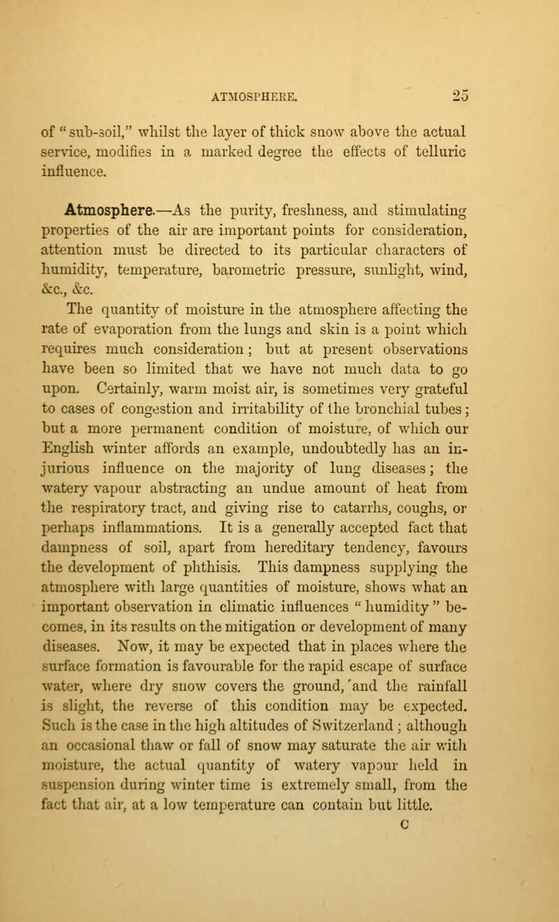 of sub-soil, whilst the layer of thick snow above the actual service, modifies in a marked degree the effects of telluric influence. Atmosphere.—As the purity, freshness, and stimulating properties of the air are important points for consideration, attention must be directed to its particular characters of humidity, temperature, barometric pressure, sunlight, wind, &c., &c. The quantity of moisture in the atmosphere affecting the rate of evaporation from the lungs and skin is a point which requires much consideration; but at present observations have been so limited that we have not much data to go upon. Certainly, warm moist air, is sometimes very grateful to cases of congestion and irritability of the bronchial tubes; but a more permanent condition of moisture, of which our English winter affords an example, undoubtedly has an in- jurious influence on the majority of lung diseases; the watery vapour abstracting an undue amount of heat from the respiratory tract, and giving rise to catarrhs, coughs, or perhaps inflammations. It is a generally accepted fact that dampness of soil, apart from hereditary tendency, favours the development of phthisis. This dampness supplying the atmosphere with large quantities of moisture, shows what an important observation in climatic influences  humidity  be- comes, in its results on the mitigation or development of many diseases. Now, it may be expected that in places where the surface formation is favourable for the rapid escape of surface water, where dry snow covers the ground, 'and the rainfall is slight, the reverse of this condition may be expected. Such is the case in the high altitudes of Switzerland ; although an occasional tliaw or fall of snow may saturate the air v/ith moisture, the actual quantity of watery vapour Iicld in suspension during winter time is extremely small, from the fact that air, at a low temperature can contain but little. C