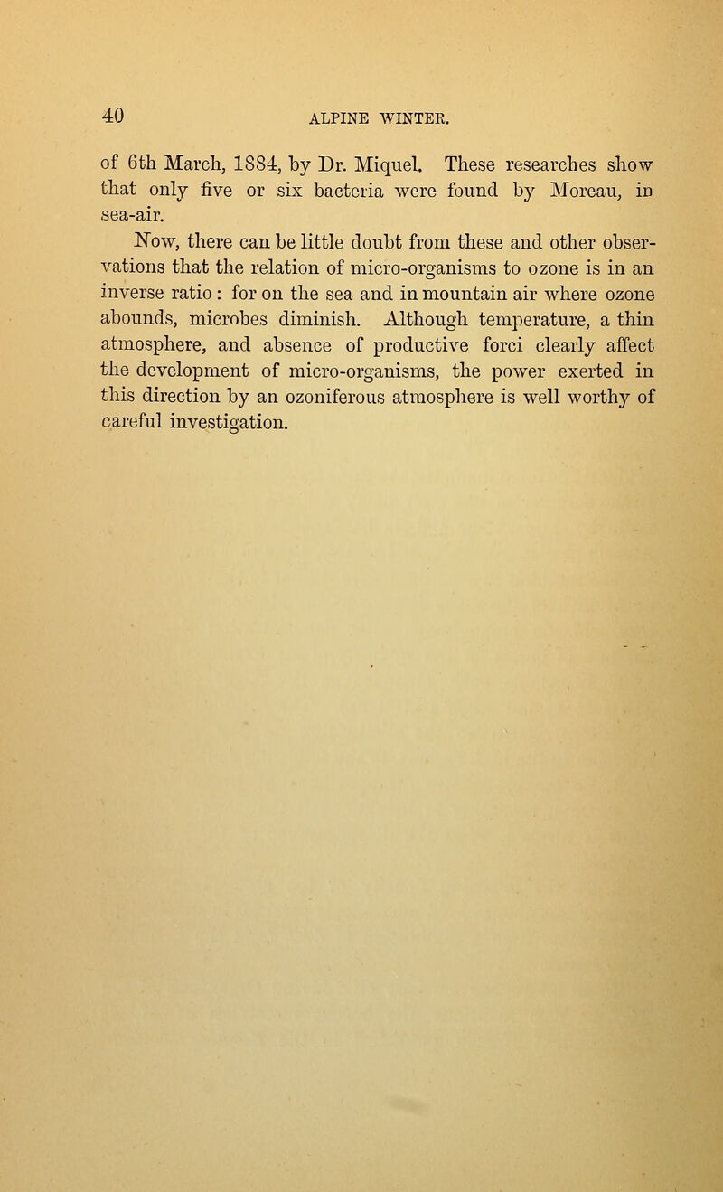 of 6th March, 1884, by Dr. Miquel. These researches show- that only five or six bacteria were found by Moreau, in sea-air. Now, there can be little doubt from these and other obser- vations that the relation of micro-organisms to ozone is in an inverse ratio : for on the sea and in mountain air where ozone abounds, microbes diminish. Although temperature, a thin atmosphere, and absence of productive forci clearly affect the development of micro-organisms, the power exerted in this direction by an ozoniferous atmosphere is well worthy of careful investigation.