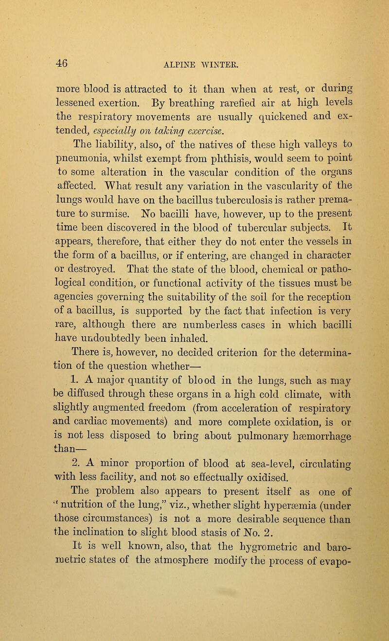 more blood is attracted to it than when at rest, or during lessened exertion. By breathing rarefied air at high levels the respiratory movements are usually quickened and ex- tended, especially on taking exercise. The liability, also, of the natives of these high valleys to pneumonia, whilst exempt from phthisis, would seem to point to some alteration in the vascular condition of the organs affected. What result any variation in the vascularity of the lungs would have on the bacillus tuberculosis is rather prema- ture to surmise. No bacilli have, however, up to the present time been discovered in the blood of tubercular subjects. It appears, therefore, that either they do not enter the vessels in the form of a bacillus, or if entering, are changed in character or destroyed. That the state of the blood, chemical or patho- logical condition, or functional activity of the tissues must be agencies governing the suitability of the soil for the reception of a bacillus, is supported by the fact that infection is very rare, although there are numberless cases in which bacilli have undoubtedly been inhaled. There is, however, no decided criterion for the determina- tion of the question whether— 1. A major quantity of blood in the lungs, such as may be diffused through these organs in a high cold climate, with slightly augmented freedom (from acceleration of respiratory and cardiac movements) and more complete oxidation, is or is not less disposed to bring about pulmonary haemorrhage than— 2. A minor proportion of blood at sea-level, circulating with less facility, and not so effectually oxidised. The problem also appears to present itself as one of  nutrition of the lung, viz., whether slight hyperemia (under those circumstances) is not a more desirable sequence than the inclination to slight blood stasis of No. 2. It is well known, also, that the hygrometric and baro- metric states of the atmosphere modify the process of evapo-