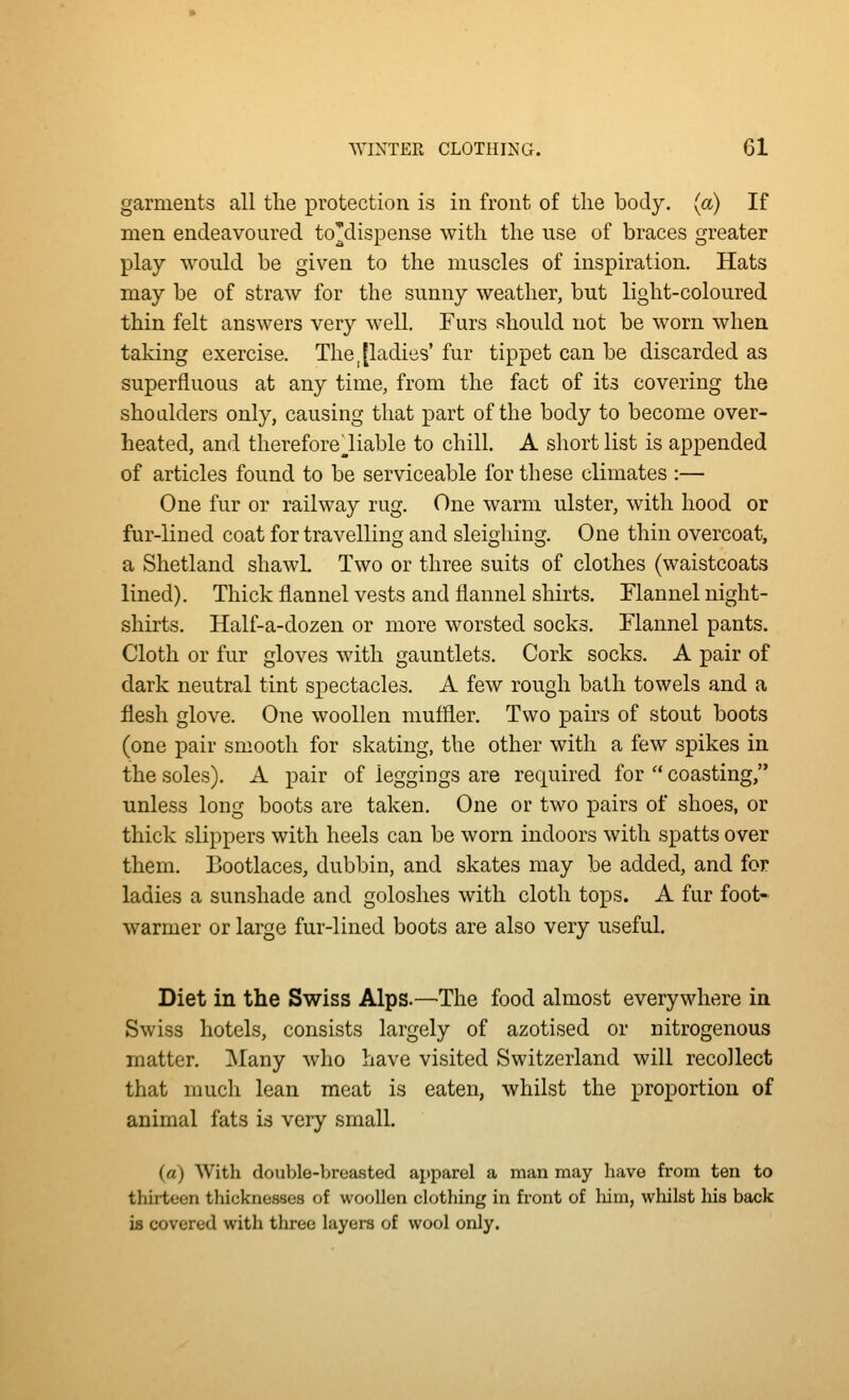 garments all the protection is in front of the body, (a) If men endeavoured to'dispense with the use of braces greater play would be given to the muscles of inspiration. Hats may be of straw for the sunny weather, but light-coloured thin felt answers very well. Furs should not be worn when taking exercise. Thejladies' fur tippet can be discarded as superfluous at any time, from the fact of its covering the shoulders only, causing that part of the body to become over- heated, and thereforeliable to chill. A short list is appended of articles found to be serviceable for these climates :— One fur or railway rug. One warm ulster, with hood or fur-lined coat for travelling and sleighing. One thin overcoat, a Shetland shawL Two or three suits of clothes (waistcoats lined). Thick flannel vests and flannel shirts. Flannel night- shirts. Half-a-dozen or more worsted socks. Flannel pants. Cloth or fur gloves with gauntlets. Cork socks. A pair of dark neutral tint spectacles. A few rough bath towels and a flesh glove. One woollen muffler. Two pairs of stout boots (one pair smooth for skating, the other with a few spikes in the soles). A pair of leggings are required for  coasting, unless long boots are taken. One or two pairs of shoes, or thick slippers with heels can be worn indoors with spatts over them. Bootlaces, dubbin, and skates may be added, and for ladies a sunshade and goloshes with cloth tops. A fur foot- warmer or large fur-lined boots are also very useful. Diet in the Swiss Alps.—The food almost everywhere in Swiss hotels, consists largely of azotised or nitrogenous matter. !Many who have visited Switzerland will recollect that much lean meat is eaten, whilst the proportion of animal fats is very small. (a) With double-breasted apparel a man may have from ten to thirteen thicknesses of woollen clothing in front of laim, whilst his back is covered with three layers of wool only.