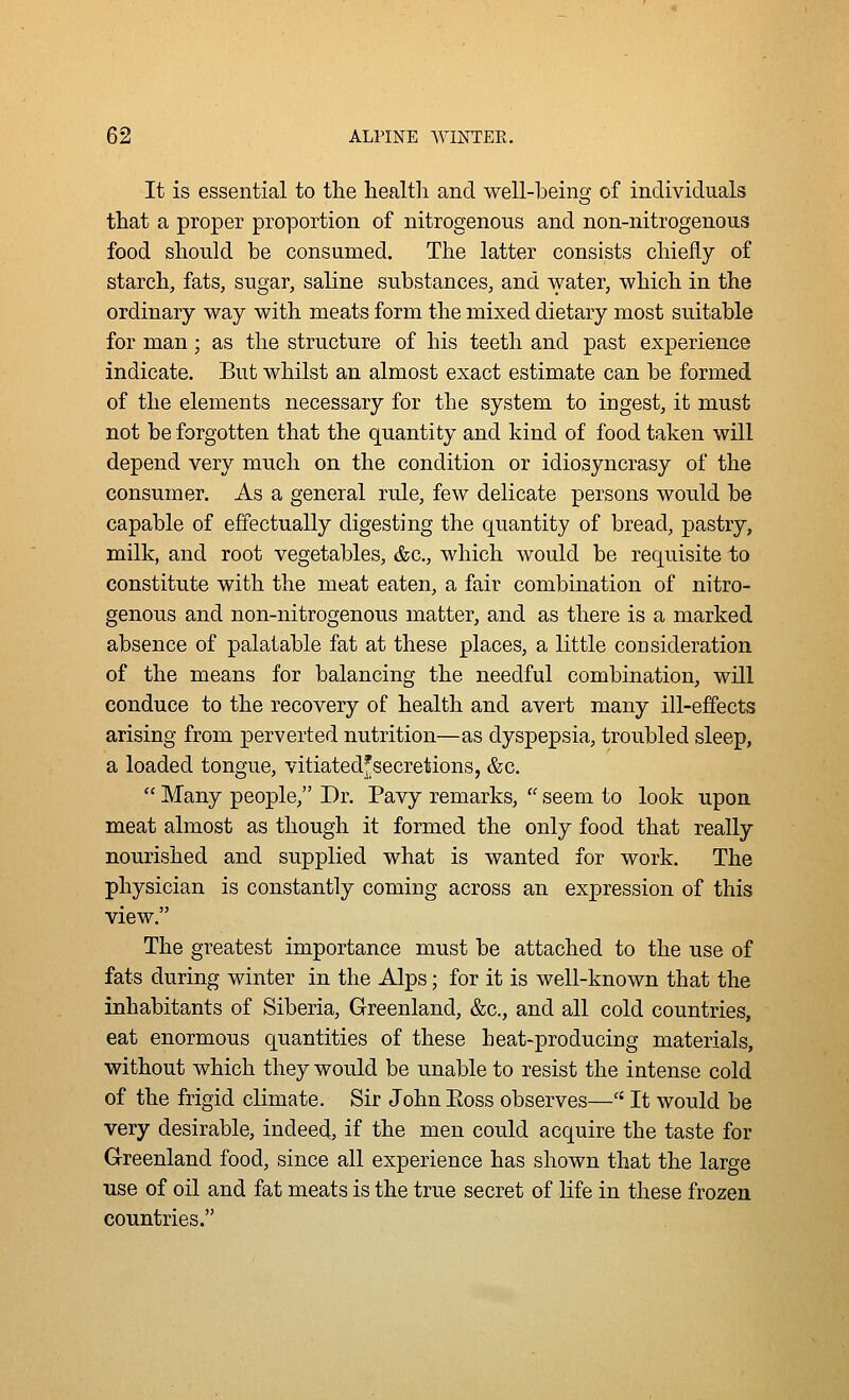 It is essential to the health and well-being of individuals that a proper proportion of nitrogenous and non-nitrogenous food should be consumed. The latter consists chiefly of starch, fats, sugar, saline substances, and water, which in the ordinary way with meats form the mixed dietary most suitable for man; as the structure of his teeth and past experience indicate. But whilst an almost exact estimate can be formed of the elements necessary for the system to ingest, it must not be forgotten that the quantity and kind of food taken will depend very much on the condition or idiosyncrasy of the consumer. As a general rule, few delicate persons would be capable of effectually digesting the quantity of bread, pastry, milk, and root vegetables, &c., which would be requisite to constitute with the meat eaten, a fair combination of nitro- genous and non-nitrogenous matter, and as there is a marked absence of palatable fat at these places, a little consideration of the means for balancing the needful combination, will conduce to the recovery of health and avert many ill-effects arising from perverted nutrition—as dyspepsia, troubled sleep, a loaded tongue, vitiatedfsecretions, &c.  Many people, Dr. Pavy remarks,  seem to look upon meat almost as though it formed the only food that really nourished and supplied what is wanted for work. The physician is constantly coming across an expression of this view. The greatest importance must be attached to the use of fats during winter in the Alps; for it is well-known that the inhabitants of Siberia, Greenland, &c., and all cold countries, eat enormous quantities of these heat-producing materials, without which they would be unable to resist the intense cold of the frigid climate. Sir John Eoss observes—■ It would be very desirable, indeed, if the men could acquire the taste for Greenland food, since all experience has shown that the large use of oil and fat meats is the true secret of life in these frozen countries.