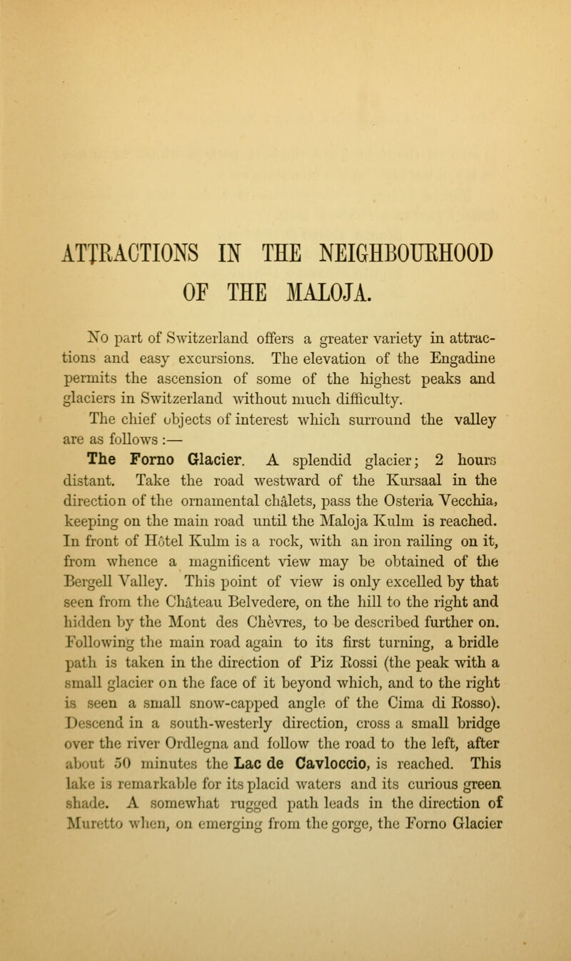 ATIRACTIONS IN THE NEIGHBOUEHOOD OF THE MALOJA. No part of Switzerland offers a greater variety in attrac- tions and easy excursions. The elevation of the Engadine permits the ascension of some of the highest peaks and glaciers in Switzerland without much difficulty. The chief objects of interest which surround the valley are as follows :— The Forno Glacier. A splendid glacier; 2 hours distant. Take the road westward of the Kursaal in the direction of the ornamental chalets, pass the Osteria Vecchia, keeping on the main road until the Maloja Kulm is reached. In front of Hotel Kulm is a rock, with an iron railing on it, from whence a magnificent view may be obtained of the Bergell Valley. This point of view is only excelled by that seen from the Chateau Belvedere, on the hill to the right and hidden by the Mont des Chevres, to be described further on. Following the main road agam to its first turning, a bridle path is taken in the direction of Piz Eossi (the peak with a small glacier on the face of it beyond which, and to the right is seen a small snow-capped angle of the Cima di Eosso). Descend in a south-westerly direction, cross a small bridge over the river Ordlegna and follow the road to the left, after about 50 minutes the Lac de Cavloccio, is reached. This lake is remarkable for its placid waters and its curious green shade. A somewhat rugged path leads in the direction of Muretto wlien, on emerging from the gorge, the Forno Glacier