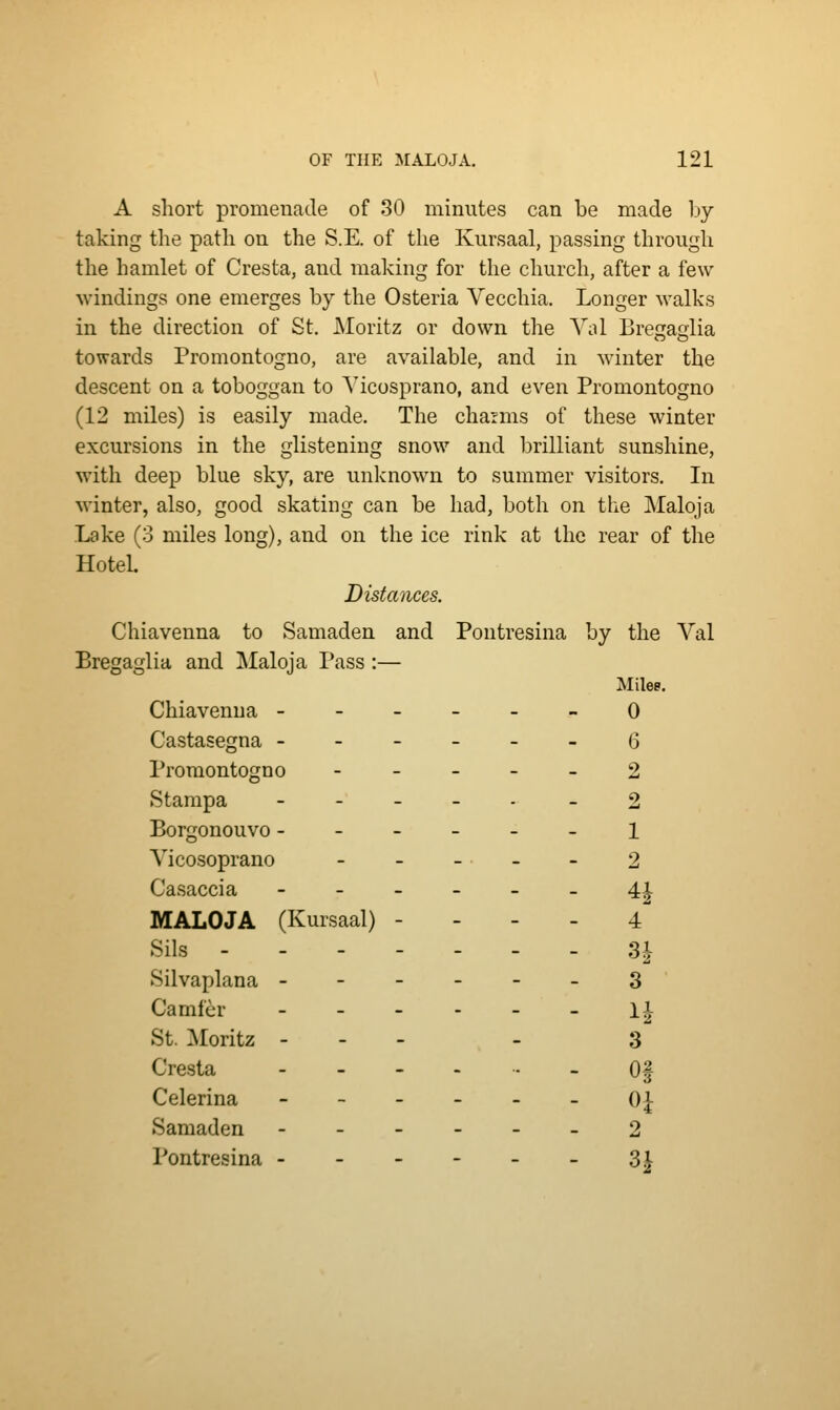 A short promenade of 80 minutes can be made by- taking the path on the S.E. of the Kursaal, passing through the hamlet of Cresta, and making for the church, after a few windings one emerges by the Osteria Vecchia. Longer walks in the direction of St. JNIoritz or down the Yal Bregaglia towards Promontogno, are available, and in winter the descent on a toboggan to Yicosprano, and even Promontogno (12 miles) is easily made. The charms of these winter excursions in the glistening snow and iDrilliant sunshine, with deep blue sky, are unknown to summer visitors. In winter, also, good skating can be had, both on the Maloja Lake (3 miles long), and on the ice rink at the rear of the Hotel. Distances. Chiavenna to Samaden and Pontresina by the Val Bregaglia and Maloja Pass :— Mile?. Chiavenna ------ 0 Castasegna ------ (3 Promontogno ----- 2 Stampa . - _ _ . _ o Borgonouvo ------ i Yicosoprano ----- 2 Casaccia ------ 41 MALOJA (Kursaal) - - - - 4 Sils - . 31 Silvaplana ------ 3 Camfcr - - - - - - l^- St. Moritz - - - - 3 Cresta ----..- Of Celerina - - - - - - 0} Samaden ------ 2 Pontresina - - - - - - 3^