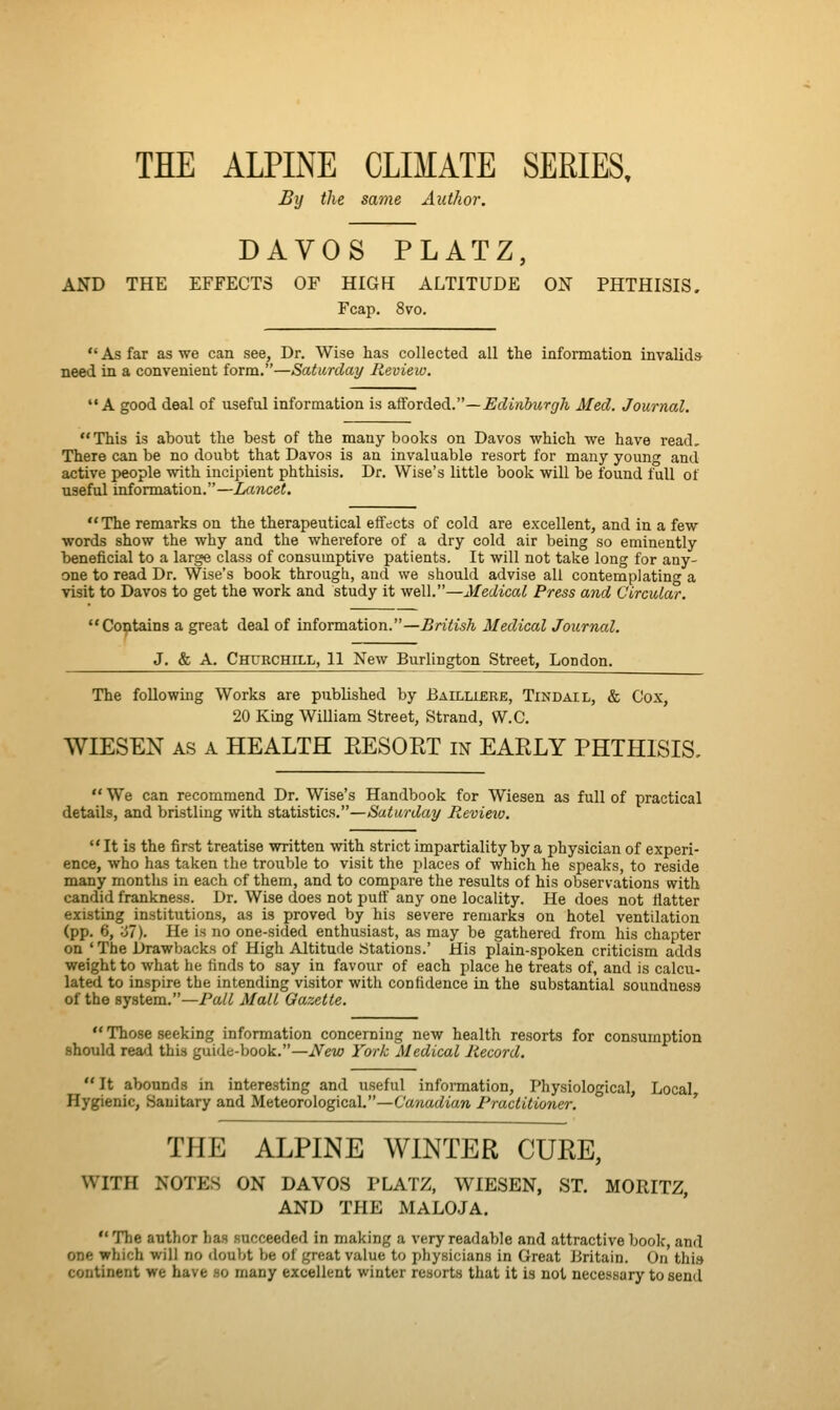 THE ALPINE CLIMATE SERIES, By the same Author. DAVOS PLATZ, AND THE EFFECTS OF HIGH ALTITUDE ON PHTHISIS, Fcap. 8vo. As far as we can see. Dr. Wise has collected all the information invalids need in a convenient form.—Saturday Review. A good deal of useful information is aSovA.edi.—Edinburgh Med. Journal. This is about the best of the many books on Davos which we have read. There can be no doubt that Davos is an invaluable resort for many young and active people with incipient phthisis. Dr. Wise's little book will be found full of useful information.—Lancet. The remarks on the therapeutical effects of cold are excellent, and in a few words show the why and the wherefore of a dry cold air being so eminently beneficial to a large class of consumptive patients. It will not take long for any- one to read Dr. Wise's book through, and we should advise all contemplating a visit to Davos to get the work and study it well.—Medical Press and Circular. Contains a great deal of information.—British Medical Journal. J. & A. Churchill, 11 New Burlington Street, London. The following Works are published by Bailubre, Tindail, & Cox, 20 King William Street, Strand, W.C. WIESEN AS A HEALTH EESOET in EARLY PHTHISIS,  We can recommend Dr. Wise's Handbook for Wiesen as full of practical details, and bristling with statistics.—Saturday Review. It is the first treatise written with strict impartiality by a physician of experi- ence, who has taken the trouble to visit the places of which he speaks, to reside many months in each of them, and to compare the results of his observations with candid frankness. Dr. Wise does not puff any one locality. He does not flatter existing institutions, as is proved by his severe remarks on hotel ventilation (pp. 6, ;j7). He is no one-sided enthusiast, as may be gathered from his chapter on _' The Drawbacks of High Altitude Stations.' His plain-spoken criticism adds weight to what he finds to say in favour of each place he treats of, and is calcu- lated to inspire the intending visitor with confidence in the substantial soundness of the system.—Pall Malt Gazette.  Those seeking information concerning new health resorts for consumption should read this guide-book.—New York Medical Record, It abounds in interesting and useful infonnation, Physiological, Local, Hygienic, Sanitary and Meteorological.—Canadian Practitioner. THE ALPINE WINTER CURE, WITH NOTES ON DAVOS PLATZ, WIESEN, ST. MORITZ, AND THE MALOJA.  The author has succeeded in making a very readable and attractive book, and one which will no doubt be of great value to physicians in Great Jiritain. On this continent we have so many excellent winter resorts that it is not necessary to send