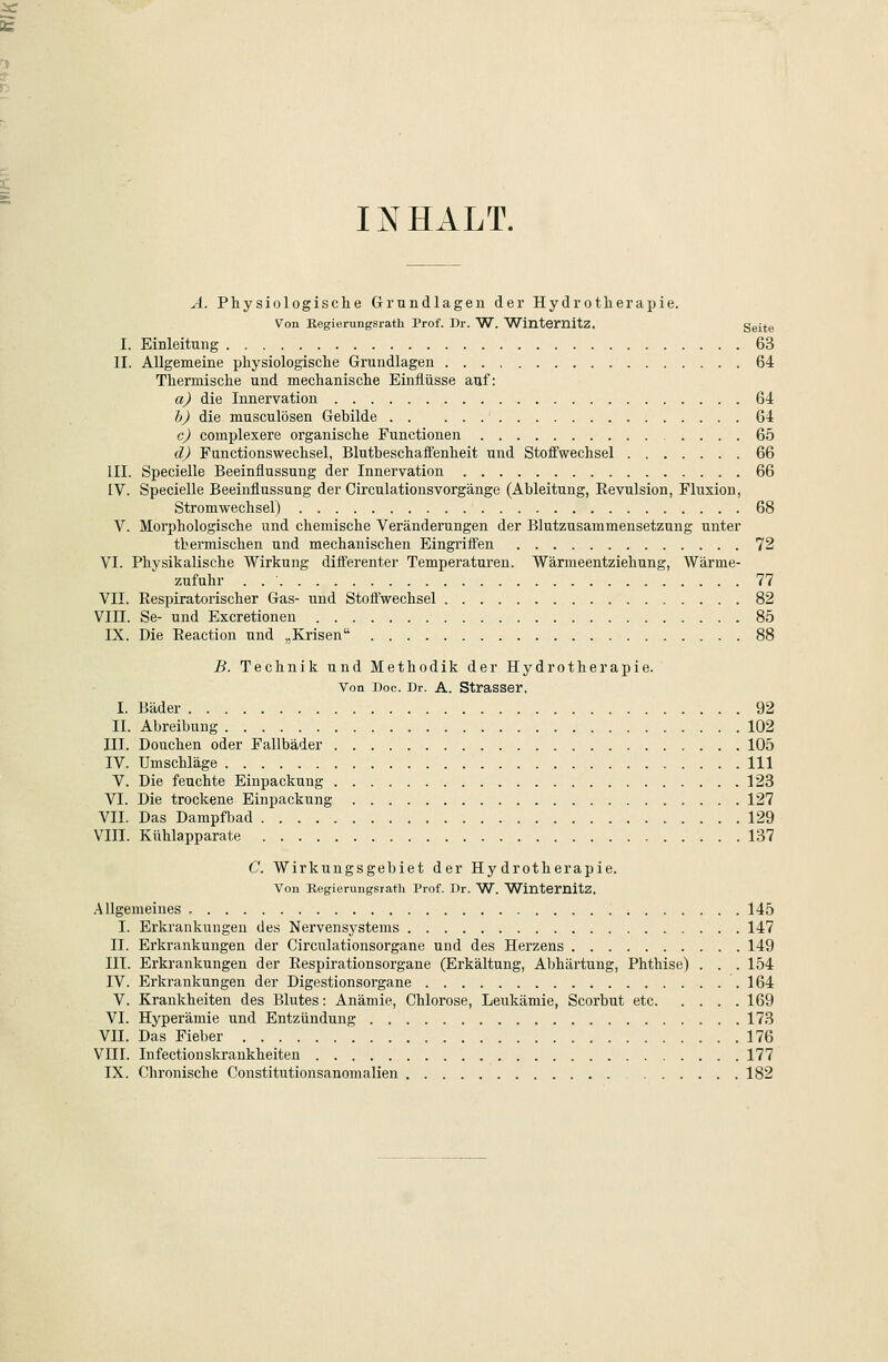 INHALT. A. Physiologische Grundlagen der Hydrotherapie. Von Regierungsrath Prof. Dr. W. Wintemltz. ggit^ I. Einleitung 63 II. Allgemeine physiologische Grundlagen 64 Thermische und mechanische Einflüsse auf: a) die Innervation 64 b) die musculösen Gebilde 64 cj complexere organische Functionen 65 dj Functionswechsel, Blutbeschaffenheit und Stoffwechsel 66 III. Specielle Beeinflussung der Innervation 66 IV. Specielle Beeinflussung der CirculationsVorgänge (Ableitung, Eevulsion, Fluxion, Stromwechsel) 68 V. Morphologische und chemische Veränderungen der Blutzusammensetzung unter thermischen und mechanischen Eingriifen 72 VI. Physikalische Wirkung dilferenter Temperaturen. Wärmeentziehung, Wärme- zufuhr . 77 VII. Respiratorischer Gas- und Stoffwechsel 82 VIII. Se- und Excretionen 85 IX. Die Eeaction und „Krisen 88 B. Technik und Methodik der Hydrotherapie. Von Doc. Dr. A. Strasser, I. Bäder 92 II. Abreibung 102 III. Douchen oder Fallbäder 105 IV. Umschläge 111 V. Die feuchte Einpackung 123 VI. Die trockene Einpackung 127 VII. Das Dampfbad 129 VIII. Kühlapparate 137 C. Wirkungsgebiet der Hydrotherapie. Von Regierungsrath Prof. Dr. W. Wlntemitz, Allgemeines <. 145 I. Erkrankungen des Nervensystems 147 II. Erkrankungen der Circulationsorgane und des Herzens 149 III. Erkrankungen der Respirationsorgane (Erkältung, Abhäi'tung, Phthise) . . .154 IV. Erkrankungen der Digestionsorgane .164 V. Krankheiten des Blutes: Anämie, Chlorose, Leukämie, Scorbut etc 169 VI. Hyperämie und Entzündung 173 VII. Das Fieber 176 VIII. Infectionskrankheiten 177 IX. Chronische Constitutionsanomallen 182
