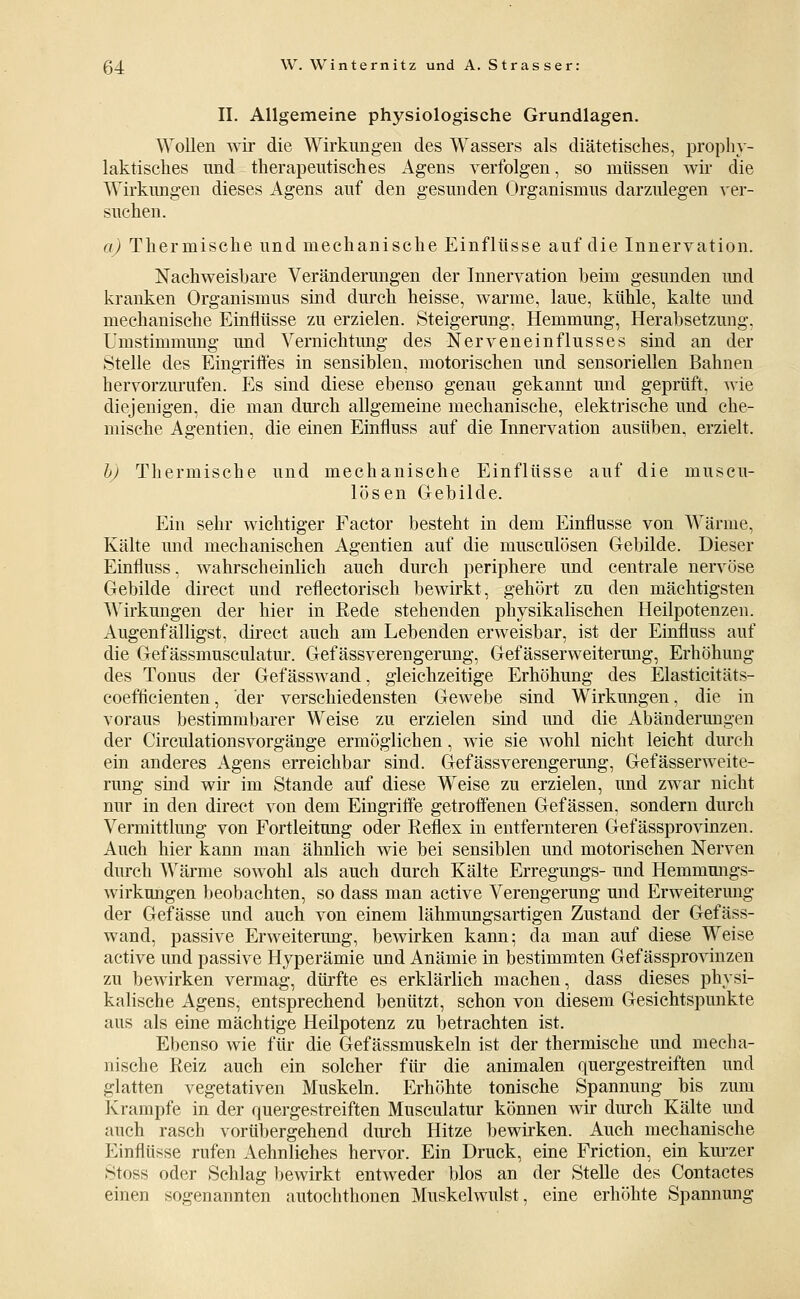 II. Allgemeine physiologische Grundlagen. Wollen wir die Wirkungen des Wassers als diätetisches, prophy- laktisches und therapeutisches Agens verfolgen, so müssen wir die Wirkungen dieses Agens auf den gesunden Organismus darzulegen ver- suchen. a) Thermische und mechanische Einflüsse auf die Innervation. Nachweisbare Veränderungen der Innervation beim gesunden mid kranken Organismus sind durch heisse, warme, laue, kühle, kalte und mechanische Einflüsse zu erzielen. Steigerung, Hemmung, Herabsetzung. Umstimmung und Vernichtung des Nerveneinflusses sind an der Stelle des Eingriffes in sensiblen, motorischen und sensoriellen Bahnen hervorzurufen. Es sind diese ebenso genau gekannt mid geprüft, wie diejenigen, die man dm'ch allgemeine mechanische, elektrische und che- mische Agentien, die einen Einfluss auf die Innervation ausüben, erzielt. hj Thermische und mechanische Einflüsse auf die museu- lösen Gebilde. Ein sehr wichtiger Factor besteht in dem Einflüsse von Wärme, Kälte mid mechanischen Agentien auf die musculösen Gebilde. Dieser Einfluss, wahrscheinlich auch durch periphere und centrale nervöse Gebilde direct und reflectorisch bewirkt, gehört zu den mächtigsten Wirkungen der hier in Rede stehenden physikalischen Heilpotenzen. Augenfälligst, direct auch am Lebenden erweisbar, ist der Einfluss auf die Gef ässmusculatur. Gef ässverengerung, Gef ässerweitermig, Erhöhung des Tonus der Gefässwand, gleichzeitige Erhöhung des Elasticitäts- coefficienten, der verschiedensten Gewebe sind Wirkungen, die in voraus bestimmbarer Weise zu erzielen sind und die Abänderungen der Circulationsvorgänge ermöglichen, wie sie wohl nicht leicht durch ein anderes Agens erreichbar sind. Gef ässverengerung, Gefässerweite- rung sind wir im Stande auf diese Weise zu erzielen, und zwar nicht nur in den direct von dem Eingritfe getroffenen Gefässen, sondern durch Vermittlung von Fortleitung oder Reflex in entfernteren Gefässprovinzen. Auch hier kann man ähnlich wie bei sensiblen und motorischen Nerven durch Wärme sowohl als auch durch Kälte Erregungs- und Hemmmigs- wirkungen beobachten, so dass man active Verengerung und Erweiterung der Gefässe und auch von einem lähmungsartigen Zustand der Gefäss- wand, passive Erweiterung, bewirken kann; da man auf diese Weise active und passive Hyperämie und Anämie in bestimmten Gefässprovinzen zu bewirken vermag, dürfte es erklärlich machen, dass dieses physi- kalische Agens, entsprechend benützt, schon von diesem Gesichtspunkte aus als eine mächtige Heilpotenz zu betrachten ist. Ebenso wie für die Gefässmuskeln ist der thermische und mecha- nische Reiz auch ein solcher für die animalen quergestreiften und glatten vegetativen Muskeln. Erhöhte tonische Spannung bis zum Krämpfe in der quergestreiften Musculatur können wir durch Kälte und auch rasch vorübergehend dmch Hitze bewirken. Auch mechanische Einflüsse rufen Aehnliches hervor. Ein Druck, eine Friction, ein km'zer Stoss oder Schlag bewirkt entweder blos an der Stelle des Contactes einen sogenannten autochthonen Muskelwulst, eine erhöhte Spannung