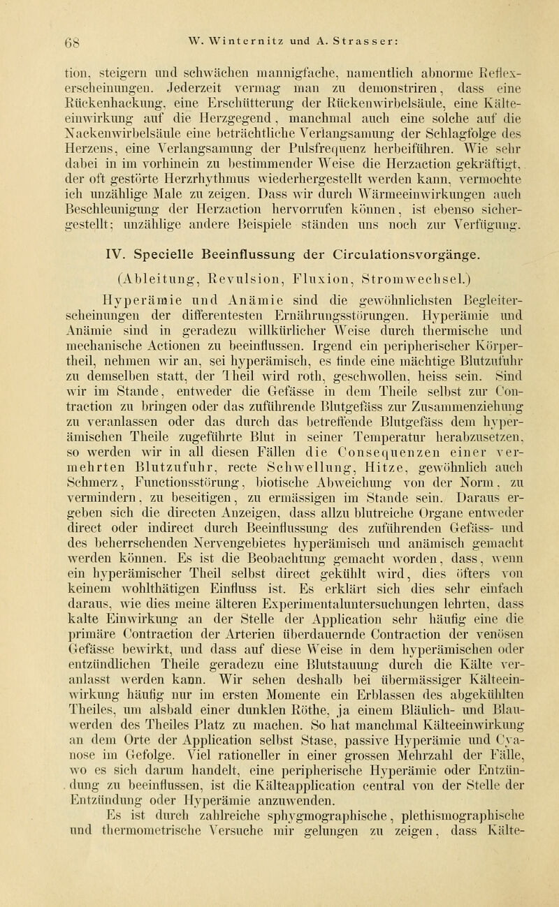 tion, steigern und schwächen mannigfache, namentlich abnorme Eeflex- erscheinimgen. Jederzeit vermag man zn demonstriren, dass eine Rtickenhackung, eine Erschütterung der Rücken Wirbelsäule, eine Kälte- einwirkung auf die Herzgegend, manchmal auch eine solche auf die Nackenwirbelsäule eine beträchtliche Verlangsamung der Schlagfolge des Herzens, eine Verlangsamung der Pulsfrequenz herbeiführen. Wie sehr dabei in im vorhinein zu Ijestimmender Weise die Herzaction gekräftigt, der oft gestörte Herzrhythmus wiederhergestellt werden kann, vermochte ich unzählige Male zu zeigen. Dass wir durch Wärmeeinwirkungen auch Beschleunigung der Herzaction hervorrufen können, ist ebenso sicher- gestellt; unzählige andere Beispiele ständen uns noch zur Verfügung. IV. Specielle Beeinflussung der Circulationsvorgänge. (Ableitung, Revulsion, Fluxion, Stromwechsel.) Hyperämie und Anämie sind die gewöhnlichsten Begleiter- scheinungen der difPerentesten Ernährungsstörungen. Hyperämie und Anämie sind in geradezu willkürlicher Weise durch thermische und mechanische Actionen zu beeinflussen. Irgend ein peripherischer Körper- theil, nehmen wir an, sei hyperämisch, es hnde eine mächtige Blutzufuhr zu demselben statt, der Theil wird roth, geschwollen, heiss sein. Sind wir im Stande, entweder die Gefässe in dem Theile selbst zur Con- traction zu bringen oder das zuführende Blutgefäss zur Zusammenziehung zu veranlassen oder das durch das betreffende Blutgefäss dem hyper- ämischen Theile zugeführte Blut in seiner Temperatur herabzusetzen, so werden wir in all diesen Fällen die ConSequenzen einer ver- mehrten Blutzufuhr, recte Schwellung, Hitze, gewöhnlich auch Schmerz, Functionsstörung, biotische Abweichung von der Norm. zu vermindern, zu beseitigen, zu ermässigen im Stande sein. Daraus er- geben sich die directen Anzeigen, dass allzu blutreiche Organe entweder direct oder indirect durch Beeinflussung des zuführenden Gefäss- und des beherrschenden Nervengebietes hyperämisch und anämisch gemacht werden können. Es ist die Beobachtung gemacht worden, dass, wenn ein hyperämischer Theil selbst direct gekühlt wird, dies öfters von keinem wohlthätigen Einfluss ist. Es erklärt sich dies sehr einfach daraus, wie dies meine älteren Experimentaluntersuchungen lehrten, dass kalte Einwirkung an der Stelle der Application sehr häufig eine die primäre Contraction der Arterien überdauernde Contraction der venösen Gefässe bewirkt, und dass auf diese Y\eise in dem hyperämischen oder entzündlichen Theile geradezu eine Blutstauung durch die Kälte ver- anlasst werden kann. Wir sehen deshalb bei übermässiger Kälteein- wirkung häufig nur im ersten Momente ein Erblassen des abgekühlten Theiles, um alsbald einer dunklen Röthe, ja einem Bläulich- und Blau- werden des Theiles Platz zu machen. So hat manchmal Kälteeinwirkung an dem Orte der Application selbst Stase, passive Hyperämie und Cya- nose im Gefolge. Viel rationeller in einer grossen Mehrzahl der Fälle, wo es sich darum handelt, eine peripherische Hyperämie oder Entzün- . düng zu beeinflussen, ist die Kälteapplication central von der Stelle der Entzündung oder Hyperämie anzuwenden. Es ist durch zahlreiche sphygmographische, plethismographische und thermometrische Versuche mir gelungen zu zeigen, dass Kälte-