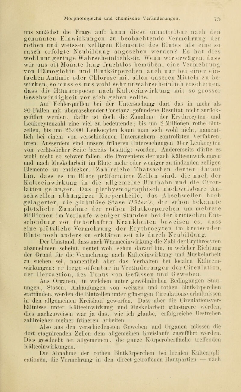 uus zunächst die Frage auf: kann diese nnmittelbar nacli den genannten Einwirkungen zu beobachtende Vermehrung der rothen und weissen zelligen Elemente des lUutes als eine so rasch erfolgte Neubildung angesehen werden? Es hat dies wohl nur geringe Wahrscheinlichkeit. AVenn wir erwägen, dass wir uns oft Monate lang fruchtlos bemühen, eine Vermehrung von Hämoglobin und Blutkörperehen auch nur bei einer ein- fachen Anämie oder Chlorose mit allen unseren Mitteln zu l»e- wirken, so muss es uns wohl sehr unw^ahrscheinlich erscheinen, dass die Hämatopoese nach Kälteeinwirknng mit so grosser Geschwindigkeit vor sich gehen sollte. Auf Fehlerquellen bei der Untersuchung darf das in mehr als^ 80 Fällen mit überraschender Constanz gefundene Resultat nicht zmiick- geführt werden, dafür ist doch die Zunahme der Erythroeyten- und Leukocytenzahl eine viel zu bedeutende: bis um 2 ^Millionen rothe lUut- zellen, Ins um 25.000 Leukocyten kann man sich wohl nicht, nament- lich bei einem von verschiedeneu Untersuchern controlirten A'erfaliren. irren. Ausserdem sind unsere früheren Untersuchungen über Leukocyten von verlässlicher Seite bereits bestätigt worden. Andererseits dürfte es wohl nicht so schwer fallen, die Provenienz der nach Kälteeinwirkungen und nach Muskelarbeit im Blute mehr oder weniger zu findenden zelligeu Elemente zu entdecken. Zahlreiche Thatsachen deuten darauf hin, dass es im Blute präformirte Zellen sind, die nach der Kälteeinwirkung in die allgemeine Blutbahn und die Cireu- lation gelangen. Das plethysmographisch nachAveisbare An- schwellen abhängiger Kürpertheile, das Abschwellen hoch gelagerter, die globulöse Stase Hiiter's, die schon bekannte plötzliche Zunahme der rothen Blutkörperchen um mehrere Millionen im Verlaufe Aveniger Stunden bei der kritischen Ent- scheidung von fieberhaften Krankheiten beweisen es. dass eine plötzliche Vermehrung der Erythroeyten im kreisenden Blute noch anders zu erklären sei als durch Neubildung. Der Umstand, dass nach Wärmeeinwii'kuug die Zahl der Erythroeyten abzunehmen scheint, deutet wohl schon darauf hin, in welclier Eichtung-^ der Grund für die Vermehrung nach Kälteeinwirkung und Muskelarbeit zu suchen sei, namentlich aljer das Verhalten bei localen Kälteein- Avirkungen: er liegt offen1)ar in Veränderungen der Circulation. der Herzaetion, des Tonus von Gefässen und Geweben. Aus Organen, in Avelehen unter geAvöhnlichen Bedingungen Stau- ungen, Stasen, Anhäufungen von weissen und rotlien Blutk<rperchen statttinden, Averden die Blutzellen unter günstigen Circulationsverliältnissen in den allgemeinen Kreislauf gCAvorfen. Dass aber die CirculationsA'er- hältnisse unter KälteeiiiAvirkung und Muskelarbeit günstigere Averden. dies naclizuweisen Avar ja das. Avie ich glaube, erfolgreiche Bestreben zahlreiclier meiner früheren Arbeiten. Also aus den verschiedensten Geweben und Organen müssen die dort stagnirenden Zellen dem allgemeinen Kreislaufe zugeführt Aver<len. Dies geschieht bei aligemeinen . die ganze Kiirperobertläche tretenden KälteeinAvirkungen. Die Abnahme der rothen Blutkörperchen l)ei loealen Kälteajjpli- cationen. die Vermehrung in den direct getrolfenen llautpartien — nach