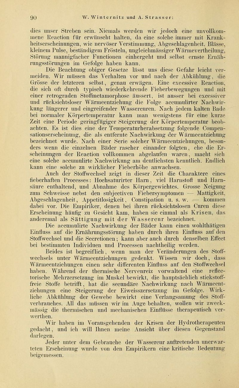 dies unser Streben sein. Niemals werden wir jedoch eine unvollkom- mene Reaction für erwünsclit halten, da eine solche immer mit Krank- heitserscheinungen, wie nervöser Verstimmung, Abgeschlagenheit, Blässe, kleinem Pulse, beständigem Frösteln, ungleichmässiger Wärmevertheilung, Störung mannigfacher Functionen einhergeht und selbst ernste Ernäh- rungsstörungen im Glefolge haben kann. Die Beachtung obiger Gesetze lässt uns diese Gefahr leicht ver- meiden. Wir müssen das Verhalten vor und nach der Abkühlung, die Grösse der letzteren selbst, genau erwägen. Eine exeessive Reaction, die sich oft durch typisch wiederkehrende Fieberbewegungen und mit einer retrograden Stoffmetamorphose äussert, ist ausser bei excessiver und rücksichtsloser Wärmeentziehung die Folge accumulirter Nachwir- kung längerer und eingreifender Wassercuren. Nach jedem kalten Bade bei normaler Körpertemperatur kann man wenigstens für eine kurze Zeit eine Periode geringfügiger Steigerung der Körpertemperatur beob- achten. Es ist dies eine der Temperaturherabsetzung folgende Compen- sationserscheinuiig, die als entfernte Nachwirkung der Wärmeentziehung bezeichnet wurde. Nach einer Serie solcher Wärmeentziehungen, beson- ders wenn die einzelnen Bäder rascher einander folgten, ehe die Er- scheinungen der Reaction vollkommen abgelaufen waren, macht sich eine solche accumulirte Nachwirkung am deutlichsten kenntlich. Endlich kann eine solche zu wirklicher Fieberhöhe anwachsen. Auch der Stoffwechsel zeigt in dieser Zeit die Charaktere eines fieberhaften Processes: Hochsaturirter Harn, viel Harnstoff und Harn- säure enthaltend, und Abnahme des Körpergewichtes. Grosse Neigung zum Seh weisse nebst den subjectiven Fiebersymptomen — Mattigkeit, Abgeschlagenheit, Appetitlosigkeit, Constipation u. s. w. — kommen dabei vor. Die Empiriker, denen bei ihren rücksichtslosen Curen diese Erscheinung häufig zu Gesicht kam, haben sie einmal als Krisen, das anderemal als Sättigung mit der Wassercur bezeichnet. Die accumulirte Nachwirkung der Bäder kann einen wohlthätigen Einfluss auf die Ernährungsstörung haben durch ihren Einfluss auf den Stoffwechsel und die Secretionen; kann aber auch durch denselben Effect bei bestimmten Individuen und Processen nachtheilig werden. Beides ist begreiflich, wenn man der Veränderungen des Stoff- wechsels unter Wärmeentziehungen gedenkt. Wissen wir doch, dass Wärmeentziehungen einen sehr differenten Einfluss auf den Stoffwechsel haben. Während der thermische Nervenreiz vorwaltend eine reflec- torische Mehrzersetzung im Muskel bewirkt, die hauptsächlich stickstoff- freie Stoffe betrifft, hat die secundäre Nachwirkung nach Wärmeent- ziehungen eine Steigerung der Eiweisszersetzung im Gefolge. Wirk- liche Abkühlung der Gewebe bewirkt eine Verlangsamung des Stoft- verbrauches. All das müssen wir im Auge behalten, wollen wir zweck- mässig die thermischen und mechanischen Einflüsse therapeutisch ver- werthen. Wir haben im Vorausgehenden der Krisen der Hydrotherapeuten gedacht, und ich will Ihnen meine Ansicht über diesen Gegenstand darlegen. Jeder unter dem Gebrauche der Wassercur auftretenden unerwar- teten Erscheinung wurde von den Empirikern eine kritische Bedeutung beigemessen.