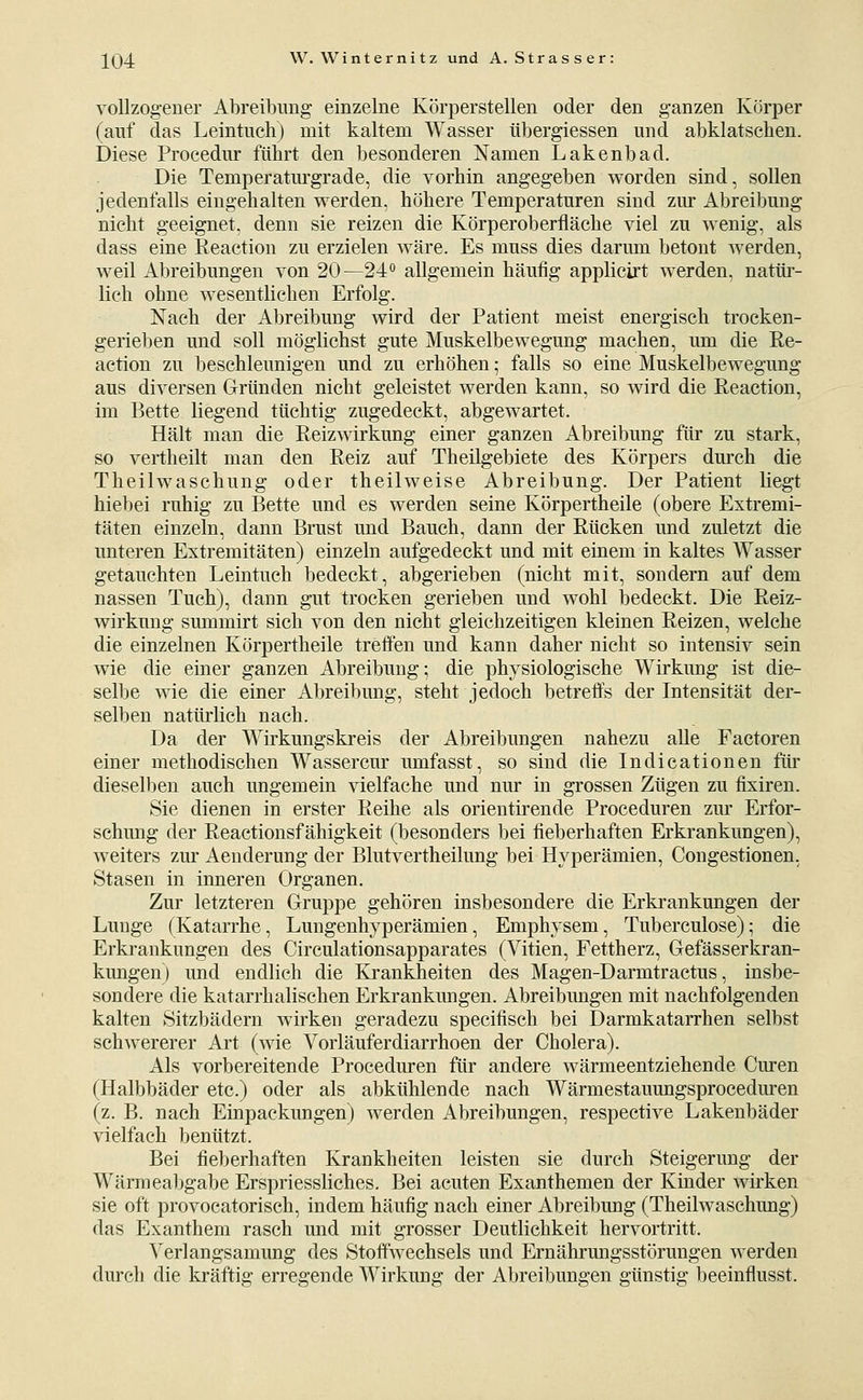vollzogener Abreibung einzelne Körperstellen oder den ganzen Körper (auf das Leintuch) mit kaltem Wasser übergiessen und abklatschen. Diese Proeedur führt den besonderen Namen Lakenbad. Die Temperatm-grade, die vorhin angegeben worden sind, sollen jedenfalls eingehalten werden, höhere Temperaturen sind zur Abreibung nicht geeignet, denn sie reizen die Körperoberfläche viel zu wenig, als dass eine Reaction zu erzielen wäre. Es muss dies darum betont werden, weil Abreibungen von 20—24^ allgemein häufig applicirt werden, natüi'- lich ohne wesentlichen Erfolg. Nach der Abreibung wird der Patient meist energisch trocken- gerieben und soll möglichst gute Muskelbewegung machen, um die Re- action zu beschleunigen und zu erhöhen; falls so eine Muskelbewegung aus diversen Gründen nicht geleistet werden kann, so wird die Reaction, im Bette liegend tüchtig zugedeckt, abgewartet. Hält man die Reizwirkung einer ganzen Abreibung für zu stark, so vertheilt man den Reiz auf Theügebiete des Körpers durch die Theilwaschung oder theilweise Abreibung. Der Patient liegt hiebei ruhig zu Bette und es werden seine Körpertheile (obere Extremi- täten einzeln, dann Brust und Bauch, dann der Rücken und zuletzt die unteren Extremitäten) einzeln aufgedeckt und mit einem in kaltes Wasser getauchten Leintuch bedeckt, abgerieben (nicht mit, sondern auf dem nassen Tuch), dann gut trocken gerieben und wohl bedeckt. Die Reiz- wirkung summirt sich von den nicht gleichzeitigen kleinen Reizen, welche die einzelnen Körpertheile tretfen und kann daher nicht so intensiv sein wie die einer ganzen Abreibung; die physiologische Wirkung ist die- selbe wie die einer Abreibung, steht jedoch betreffs der Intensität der- selben natürlich nach. Da der Wirkungskreis der Abreibungen nahezu alle Factoren einer methodischen Wassercur umfasst, so sind die Indicationen für dieselben auch ungemein vielfache und nm* in grossen Zügen zu fixiren. Sie dienen in erster Reihe als orientirende Proceduren zm- Erfor- schung der Reactionsfähigkeit (besonders bei fieberhaften Erkrankungen), weiters zm' Aenderung der Blutvertheilung bei Hyperämien, Congestionen, Stasen in inneren Organen. Zur letzteren Gruppe gehören insbesondere die Erkrankungen der Lunge (Katarrhe, Lungenhyperämien, Emphysem, Tuberculose); die Erki'ankungen des Circulationsapparates (Vitien, Fettherz, Gefässerkran- kungen) und endlich die Krankheiten des Magen-Darmtractus, insbe- sondere die katarrhalischen Erkrankmigen. Abreibungen mit nachfolgenden kalten Sitzbädern wirken geradezu specifisch bei Darmkatarrhen selbst schwererer Art (wie Vorläuferdiarrhoen der Cholera). Als vorbereitende Proceduren für andere wärmeentziehende Cm-en (Halbbäder etc.) oder als abkühlende nach Wärmestauungsprocedm-en (z. B. nach Einpackungen) werden Abreibungen, respective Lakenbäder vielfach benützt. Bei fieberhaften Krankheiten leisten sie durch Steigerung der Wärmealjgabe Erspriessliches. Bei acuten Exanthemen der Kinder wirken sie oft provocatorisch, indem häufig nach einer Abreibung (Theilwaschung) das Exanthem rasch und mit grosser Deutlichkeit hervortritt. Verlangsamung des Stoffwechsels und Ernährmigsstörungen werden durch die kräftig erregende Wirkung der Abreibungen günstig beeinflusst.