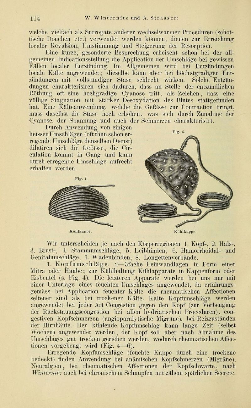 welche vielfach als Surrogate anderer wechselwarmer Proceduren (schot- tische Douchen etc.) verwendet werden können, dienen zur Erreichimg- localer Revulsion, Umstimmung und Steigerung der Resorption. Eine kurze, gesonderte Besprechung erheischt schon bei der all- gemeinen Indicationsstellung die Application der Umschläge hei gewissen Fällen localer Entzündung. Im Allgemeinen wird bei Entzündungen locale Kälte angewendet; dieselbe kann aber bei höchstgradigen Ent- zündmigen mit vollständiger Stase schlecht wirken. Solche Entzün- dungen charakterisiren sich dadurch, dass an Stelle der entzündlichen Röthung oft eine hochgradige Cyanose tritt, als Zeichen, dass eine völlige Stagnation mit starker Desoxydation des Blutes stattgefunden hat. Eine Kälteanwendung, welche die Gefässe zur Contraction bringt, muss daselbst die Stase noch erhöhen, was sich durch Zunahme der Cyanose, der Spannung und auch der Schmerzen charakterisirt. Durch Anwendung von einigen heissenUmsehlägen (oft thun schon er- regende Umschläge denselben Dienst) dilatiren sich die Gefässe, die Cir- culation kommt in Gang und kann durch erregende Umschläge aufrecht erhalten werden. Fig. 4. Fig. 5. Kühlkappe. Kühlkappe. Wir unterscheiden je nach den Körperregionen 1. Kopf-, 2. Hals-, 3. Brust-, 4. Stammumschläge, 5. Leibbinden, 6. Hämorrhoidal- und Genitalumschläge, 7. Wadenbinden, 8. Longettenverbände. 1. Kopfum seh läge. 2—3fache Leinwandlagen in Form einer Mitra oder Haube; zur Kühlhaltung Kühlapparate in Kappenform oder Eisbeutel (s. Fig. 4). Die letzteren Apparate werden bei uns nur mit einer Unterlage eines feuchten Umschlages angewendet, da erfahrungs- gemäss bei Application feuchter Kälte die rheumatischen Affectionen seltener sind als bei trockener Kälte. Kalte Kopfunischläge werden angewendet bei jeder Art Congestion gegen den Kopf (zur Vorbeugung der Rückstauungscongestion 1)ei allen hydriatischen Proceduren), con- gestiven Kopfschmerzen (angioparalytische Migräne), bei Reizzuständen der Hirnhäute. Der kühlende Kopfumschlag kann lange Zeit (selbst Wochen) angewendet werden, der Kopf soll aber nach Abnahme des Umschlages gut trocken gerieben werden, wodurch rheumatischen Affec- tionen vorgebeugt wird (Fig. 4—6). Erregende Kopfumschläge (feuchte Kappe durch eine trockene bedeckt) finden Anwendung bei anämischen Kopfschmerzen (Migräne), Neuralgien, bei rheumatischen Affectionen der Kopfschwarte, nach Winternitz auch bei chronischem Schnupfen mit zähem spärlichen Secrete.