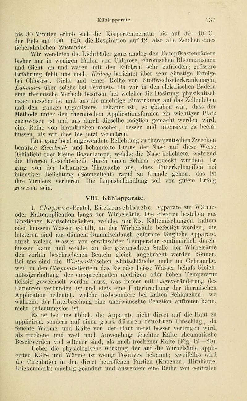 bis 30 Minuten erhob sich die Körpertemperatur bis auf 39—40*' C, der Puls auf 100—160, die Respiration auf 42, also alle Zeichen eines fieberähnlichen Zustandes. Wir Avendeten die Lichtl)äder ganz analog den Dampfkastenbädern bisher nur in wenigen Fällen von Chlorose, chronischen Rheumatismen und Gicht an und waren mit den Erfolgen sehr zufrieden; grössere Erfahrung fehlt uns noch. Kellogg berichtet über sehr günstige Erfolge bei Chlorose, Gicht und einer Reihe von Stoffwechselerkrankungen, Lahmann über solche bei Psoriasis. Da wir in den elektrischen Bädern eine thermische Methode besitzen, bei welcher die Dosirung physikalisch exact messbar ist und uns die mächtige Einwirkung auf das Zellenleben und den ganzen Organismus bekannt ist, so glauben wir, dass der Methode unter den thermischen Applicationsformen ein wichtiger Platz zuzmveisen ist und uns durch dieselbe möglich gemacht werden Avird, eine Reihe von Krankheiten rascher, besser und intensiver zu beein- flussen, als Avir dies bis jetzt vermögen. Eine ganz local angCAvendete Belichtung zu therapeutischen ZAvecken benützte ZiegeJroth imd behandelte Lupus der Nase auf diese Weise (Glühlicht oder kleine Bogenlampe, welche die Nase belichtete, Avährend die übrigen Gesichtstheile durch einen Schirm verdeckt Avm-den). Er ging von der bekannten Thatsache aus, dass Tuberkelbacillen bei intensiAxr Belichtung (Sonnenlicht) rapid zu Grunde gehen, das ist ihre Virulenz verlieren. Die Lupusbehandlung soll A^on gutem Erfolg gewesen sein. VIIL Kühlapparate. 1. C7?«jjma;?-Beutel, Rückenschläuche. Apparate zur Wärme- oder Kälteapplication längs der Wirbelsäule. Die ersteren bestehen aus länglichen Kautschuksäcken, welche, mit Eis, Kältemischungen, kaltem oder heissem Wasser gefüllt, an der Wirbelsäule befestigt Averden; die letzteren sind aus dünnem Gummischlauch geformte längliche Apparate, dui'ch Avelche Wasser von erAvünschter Temperatui- continuirlich dureh- fliessen kann und Avelche an der gCAvünschten Stelle der AVirbelsäule den vorhin beschriebenen Beuteln gleich angebracht Averden können. Bei uns sind die WinternUz'^ohtn Kühlschläuche mehr im Gebrauche. Aveil in den Chapman-^QViitln das Eis oder heisse Wasser behufs Gleich- mässigerhaltung der entsprechenden niedrigen oder hohen Temperatm- fleissig gewechselt Averden muss, Avas immer mit Lageveränderung des Patienten verbunden ist und stets eine Unterbrechung der thermischen Application bedeutet, Avelche insbesondere bei kalten Schläuchen, aao Avähreud der Unterl)rechung eine unerwünschte Reaction auftreten kann, nicht bedeutungslos ist. Es ist bei uns üljlich, die Apparate nicht direct auf die Haut zu appliciren, sondern auf einen ganz dünnen feuchten Umschlag, da feuchte Wärme und Kälte A'on der Haut meist besser vertragen wird, als trockene und Aveil nach AuAA^endung feuchter Kälte rheumatische Beschwerden aIcI seltener sind, als nach trockener Kälte (Fig. 19—20). Uel)er die physiologische Wirkung der auf die Wirbelsäule appli- cirten Kälte und AVärme ist Avenig Positives bekannt; zAveifellos Avird die Circulation in den dii-eet betroffenen Partien (Knochen, Hirnhäute. Rückenmark) mächtig geändert und ausserdem eine Reihe von centralen