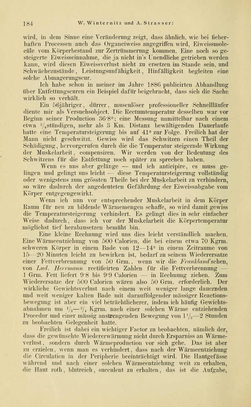 wird, in dem Sinne eine Veränderung zeigt, dass ähnlich, wie bei fieber- haften Processen auch das Organeiweiss angegrijßfen wird, Eiweissmole- cüle vom Körperbestand zur Zertrümmerung kommen. Eine noch so ge- steigerte Eiweisseinnahme, die ja nicht in's Unendliche getrieben werden kann, wird diesen Eiweissverlust nicht zu ersetzen im Stande sein, und Schwächezustände, Leistungsunfähigkeit, Hinfälligkeit begleiten eine solche Abmagerungseur. Ich habe schon in meiner im Jahre 1886 publicirten Abhandlung über Entfettungscuren ein Beispiel dafür beigebracht, dass sich die Sache wirklich so verhält. Ein 56jähriger, dürrer, musculöser professioneller Schnellläufer diente mir als Versuchsobject. Die Rectumtemperatur desselben war vor Beginn seiner Production 36'8°; eine Messung unmittelbar nach einem etwa V^stündigen, mehr als 3 Km. Distanz bewältigenden Dauerlaufe hatte eine Temperatursteigerung bis auf 41*' zur Folge. Freilich hat der Mann nicht geschwitzt. Gewiss wird das Schwitzen einen Theil der Schädigung, hervorgerufen durch die die Temperatur steigernde Wirkung der Muskelarbeit, compensiren. Wir werden von der Bedeutung des Schwitzens für die Entfettung noch später zu sprechen haben. Wenn es uns aber gelänge — und ich anticipire, es muss ge- lingen und gelingt uns leicht — diese Temperatursteigerung vollständig oder wenigstens zum grössten Theile bei der Muskelarbeit zu verhindern, so wäre dadurch der angedeuteten Gefährdung der Eiweissabgabe vom Körper entgegengewirkt. Wenn ich nun vor entsprechender Muskelarbeit in dem Körper Raum für neu zu bildende Wärmemengen schaffe, so wird damit gewiss die Temperatursteigerung verhindert. Es gelingt dies in sehr einfacher Weise dadurch, dass ich vor der Muskelarbeit die Körpertemperatur möglichst tief herabzusetzen bemüht bin. Eine kleine Rechnung wird uns dies leicht verständlich machen. Eine Wärmeentziehung von 500 Calorien, die bei einem etwa 70 Kgrm. schweren Körper in einem Bade von 12—14° in einem Zeiträume von 15—20 Minuten leicht zu bewirken ist, bedarf zu seinem Wiederersatze einer Fettverbrennung von 50 Grm., wenn wir die FranMattd'Bcheii^ von Lud. Herrmann rectificirten Zahlen für die Fettverbrennung — 1 Grm. Fett liefert 98 bis 9'9 Calorien — in Rechnung ziehen. Zum Wiederersatze der 500 Calorien wären also 50 Grm. erforderlich. Der wirkliche Gewichtsverlust nach einem weit weniger lange dauernden und weit weniger kalten Bade mit darauffolgender massiger Reactions- bewegung ist aber ein viel beträchtlicherer, indem ich häufig Gewichts- abnahmen um V2—V* Kgrm. nach einer solchen Wärme entziehenden Procedur und einer massig anstrengenden Bewegung von 1 '/2—2 Stunden zu beobachten Gelegenheit hatte. Freilich ist dabei ein wichtiger Factor zu beobachten, nämlich der, dass die gewünschte Wiedererwärmung nicht durch Ersparniss an Wärme- verlust , sondern durch Wärmeproduction vor sich gehe. Das ist aber zu erzielen, wenn man es verhindert, dass nach der Wärmeentziehung die Circulation in der Peripherie beeinträchtigt wird. Die Hautgefässe während und nach einer solchen Wärmeentziehung weit zu erhalten, die Haut roth, blutreich, succulent zu erhalten, das ist die Aufgabe,
