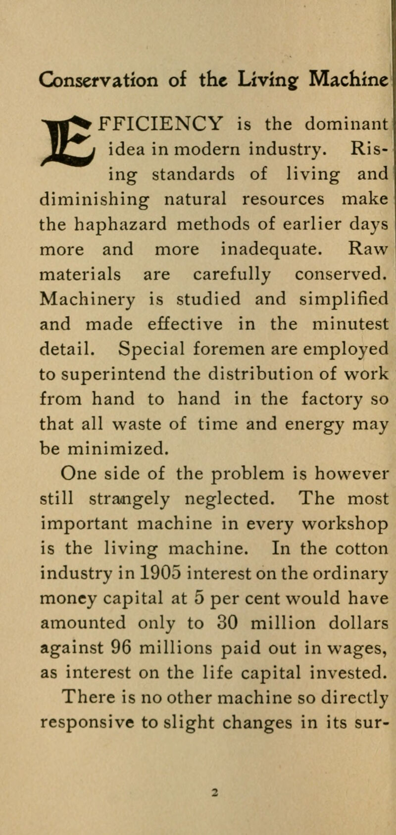 Conservation of the Living Machine EFFICIENCY is the dominant idea in modern industry. Ris- ing standards of living and diminishing natural resources make the haphazard methods of earlier days more and more inadequate. Raw materials are carefully conserved. Machinery is studied and simplified and made effective in the minutest detail. Special foremen are employed to superintend the distribution of work from hand to hand in the factory so that all waste of time and energy may be minimized. One side of the problem is however still strangely neglected. The most important machine in every workshop is the living machine. In the cotton industry in 1905 interest on the ordinary money capital at 5 per cent would have amounted only to 30 million dollars against 96 millions paid out in wages, as interest on the life capital invested. There is no other machine so directly responsive to slight changes in its sur-