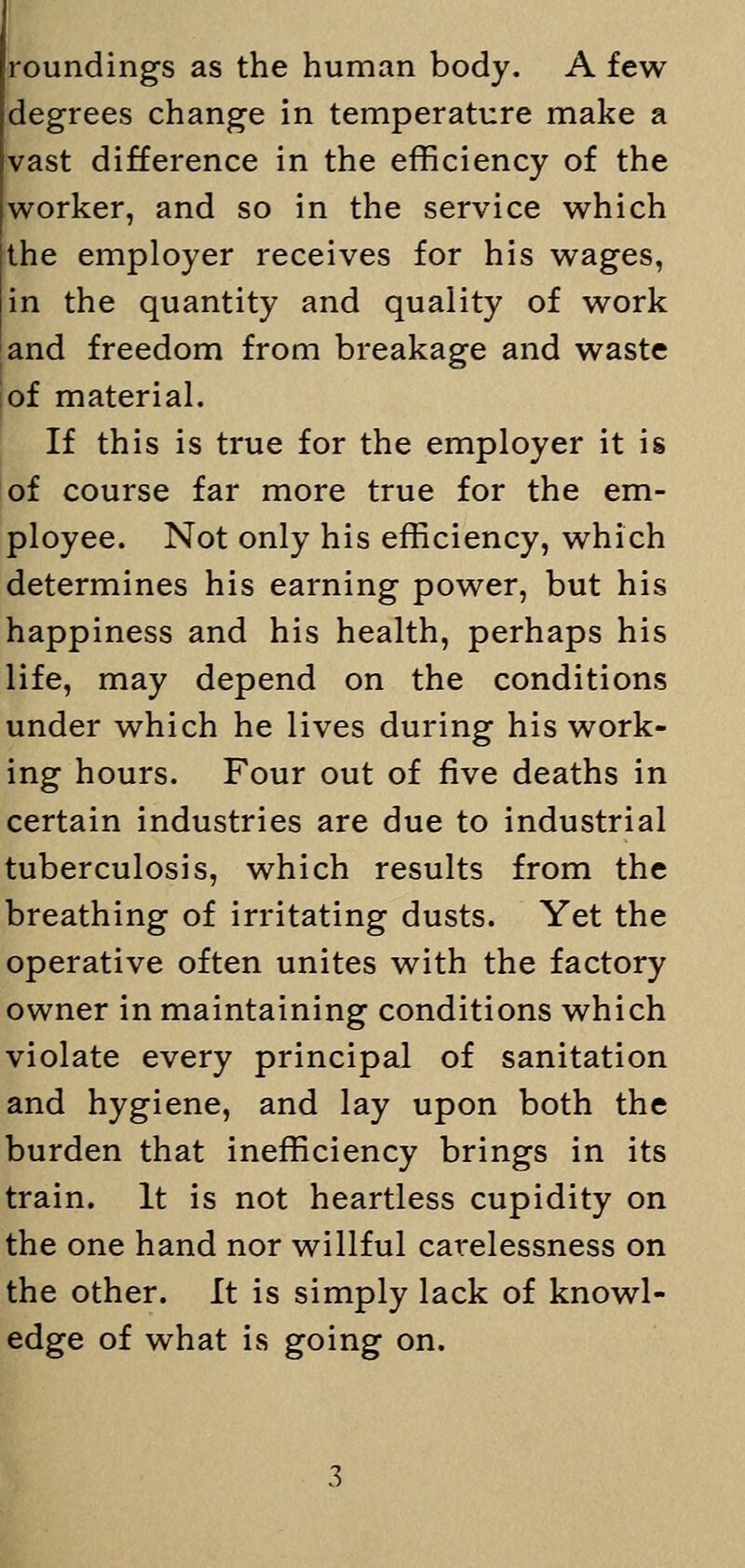 roundings as the human body. A few degrees change in temperature make a vast difference in the efficiency of the worker, and so in the service which the employer receives for his wages, in the quantity and quality of work and freedom from breakage and waste of material. If this is true for the employer it is of course far more true for the em- ployee. Not only his efficiency, which determines his earning power, but his happiness and his health, perhaps his life, may depend on the conditions under which he lives during his work- ing hours. Four out of five deaths in certain industries are due to industrial tuberculosis, which results from the breathing of irritating dusts. Yet the operative often unites with the factory owner in maintaining conditions which violate every principal of sanitation and hygiene, and lay upon both the burden that inefficiency brings in its train. It is not heartless cupidity on the one hand nor willful carelessness on the other. It is simply lack of knowl- edge of what is going on.