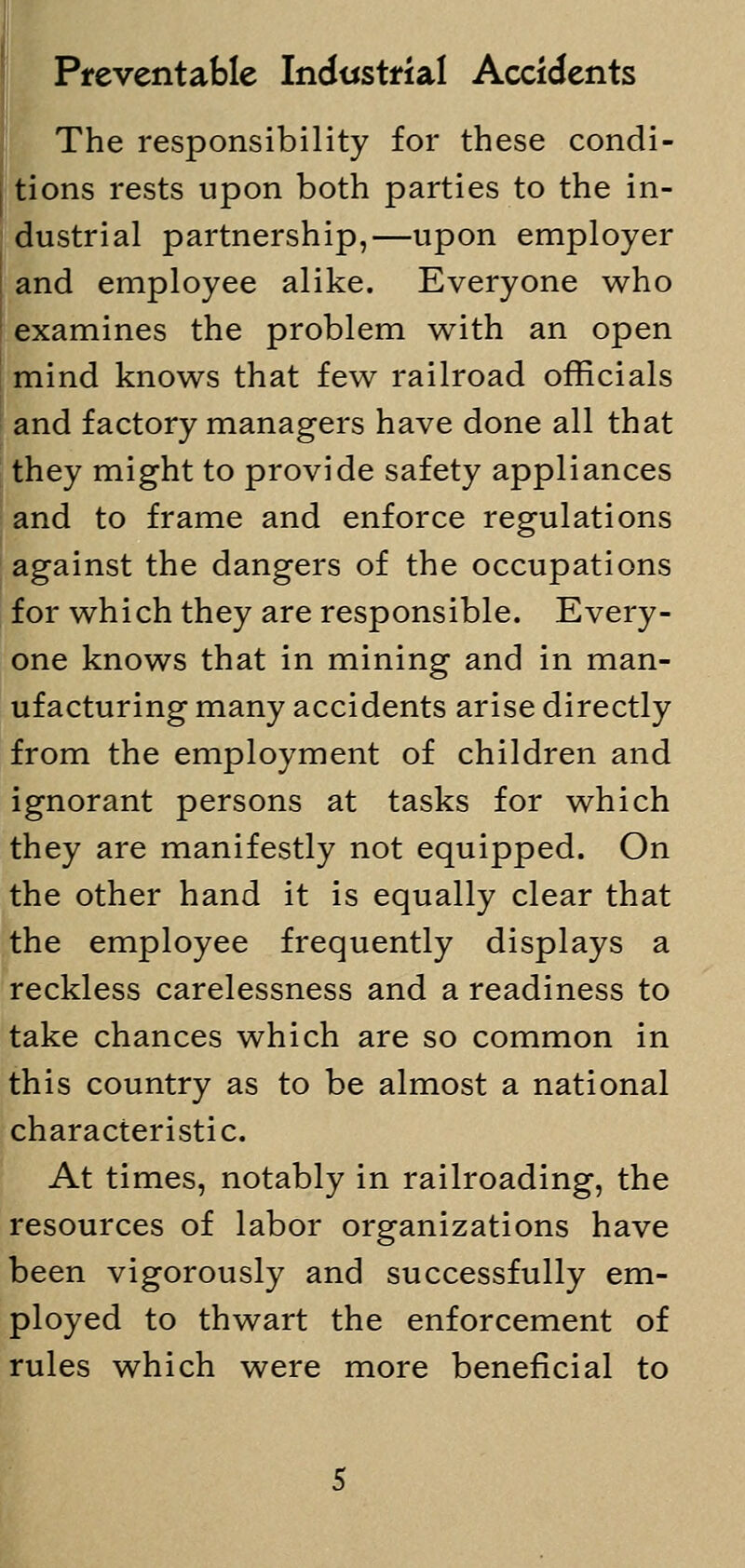 Preventable Industrial Accidents The responsibility for these condi- tions rests upon both parties to the in- dustrial partnership,—upon employer and employee alike. Everyone who examines the problem with an open mind knows that few railroad officials and factory managers have done all that they might to provide safety appliances and to frame and enforce regulations against the dangers of the occupations for which they are responsible. Every- one knows that in mining and in man- ufacturing many accidents arise directly from the employment of children and ignorant persons at tasks for which they are manifestly not equipped. On the other hand it is equally clear that the employee frequently displays a reckless carelessness and a readiness to take chances which are so common in this country as to be almost a national characteristic. At times, notably in railroading, the resources of labor organizations have been vigorously and successfully em- ployed to thwart the enforcement of rules which were more beneficial to