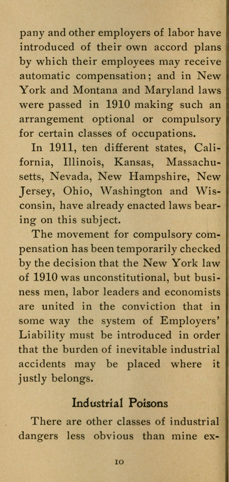 pany and other employers of labor have introduced of their own accord plans by which their employees may receive automatic compensation; and in New York and Montana and Maryland laws were passed in 1910 making such an arrangement optional or compulsory for certain classes of occupations. In 1911, ten different states, Cali- fornia, Illinois, Kansas, Massachu- setts, Nevada, New Hampshire, New Jersey, Ohio, Washington and Wis- consin, have already enacted laws bear- ing on this subject. The movement for compulsory com- pensation has been temporarily checked by the decision that the New York law of 1910 was unconstitutional, but busi- ness men, labor leaders and economists are united in the conviction that in some way the system of Employers' Liability must be introduced in order that the burden of inevitable industrial accidents may be placed where it justly belongs. Industrial Poisons There are other classes of industrial dangers less obvious than mine ex- io