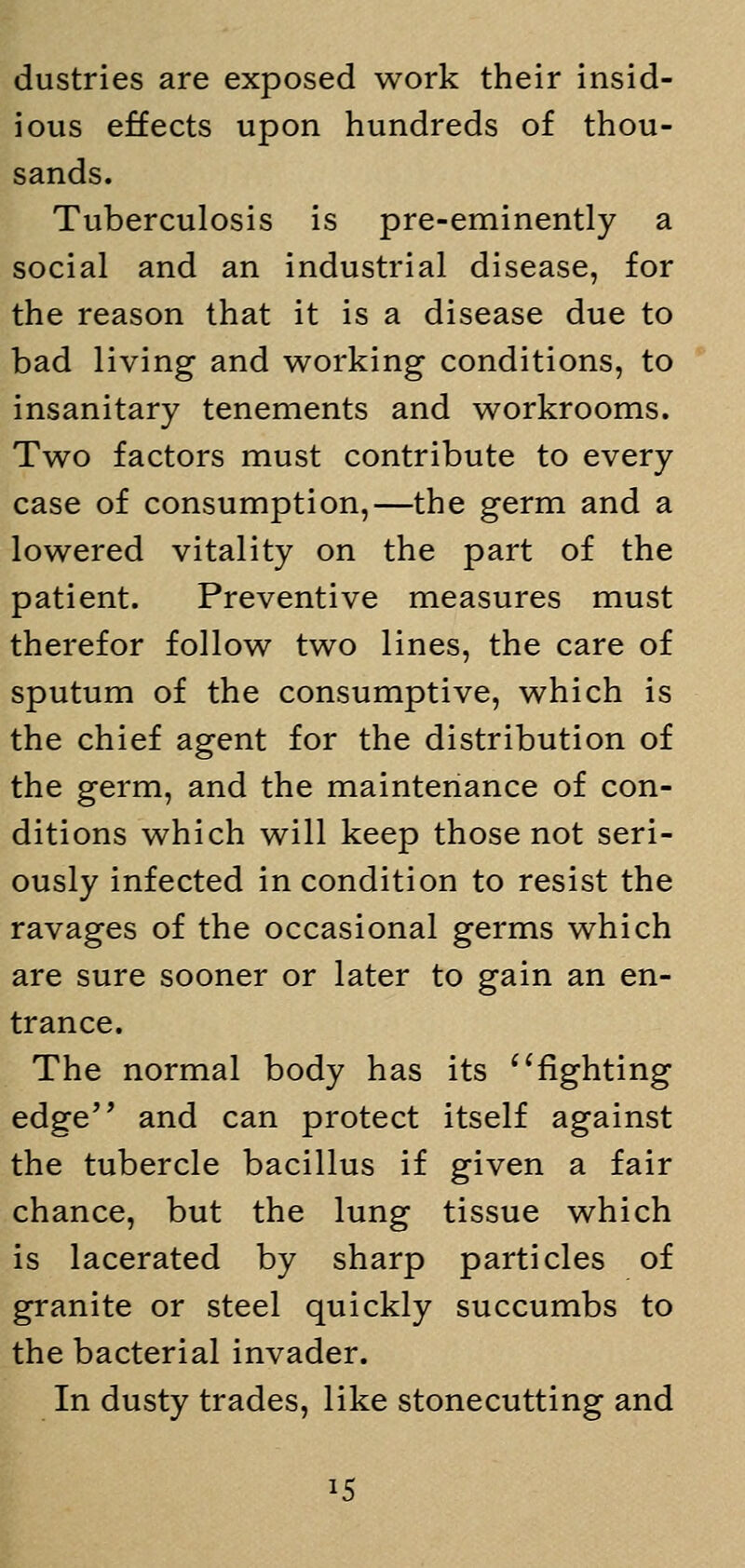 dustries are exposed work their insid- ious effects upon hundreds of thou- sands. Tuberculosis is pre-eminently a social and an industrial disease, for the reason that it is a disease due to bad living and working conditions, to insanitary tenements and workrooms. Two factors must contribute to every case of consumption,—the germ and a lowered vitality on the part of the patient. Preventive measures must therefor follow two lines, the care of sputum of the consumptive, which is the chief agent for the distribution of the germ, and the maintenance of con- ditions which will keep those not seri- ously infected in condition to resist the ravages of the occasional germs which are sure sooner or later to gain an en- trance. The normal body has its fighting edge and can protect itself against the tubercle bacillus if given a fair chance, but the lung tissue which is lacerated by sharp particles of granite or steel quickly succumbs to the bacterial invader. In dusty trades, like stonecutting and i5