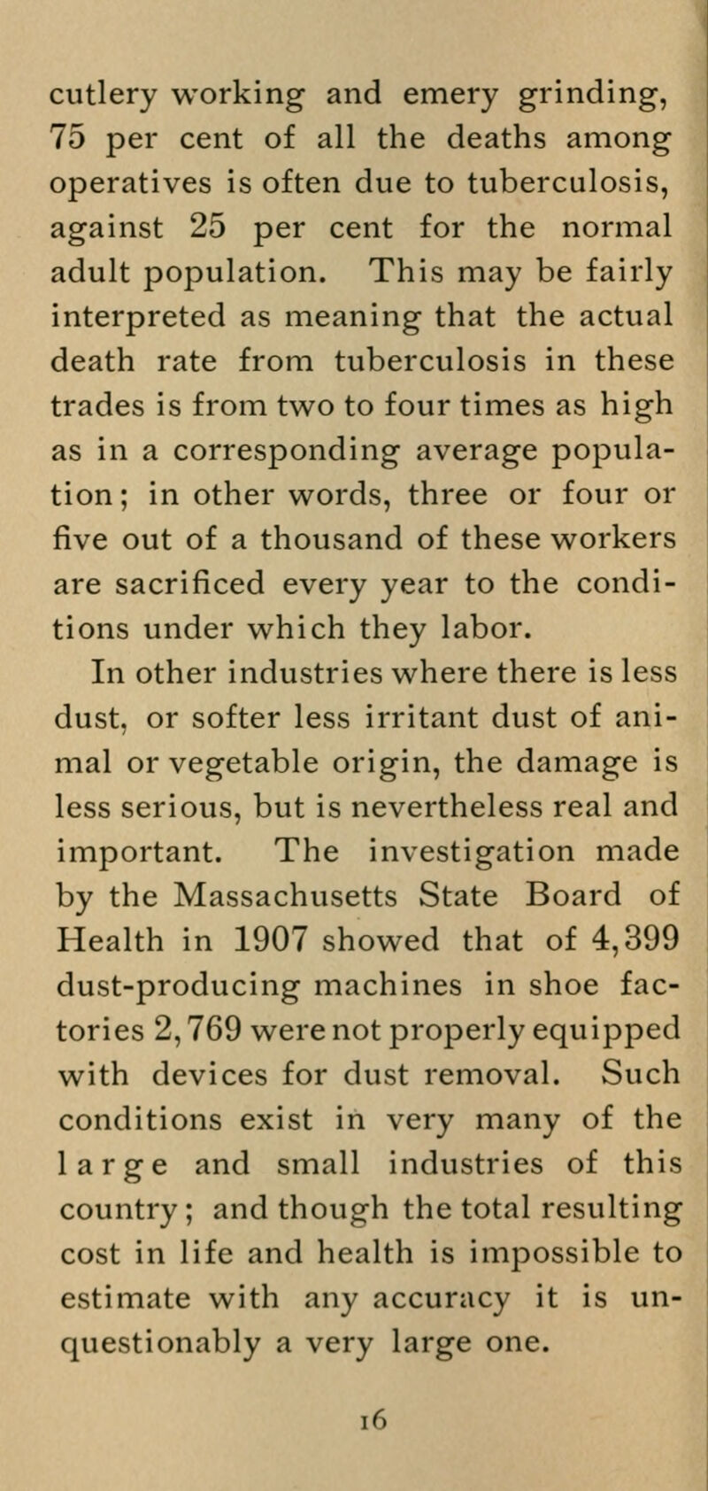 cutlery working and emery grinding, 75 per cent of all the deaths among operatives is often due to tuberculosis, against 25 per cent for the normal adult population. This may be fairly interpreted as meaning that the actual death rate from tuberculosis in these trades is from two to four times as high as in a corresponding average popula- tion; in other words, three or four or five out of a thousand of these workers are sacrificed every year to the condi- tions under which they labor. In other industries where there is less dust, or softer less irritant dust of ani- mal or vegetable origin, the damage is less serious, but is nevertheless real and important. The investigation made by the Massachusetts State Board of Health in 1907 showed that of 4,399 dust-producing machines in shoe fac- tories 2,769 were not properly equipped with devices for dust removal. Such conditions exist in very many of the large and small industries of this country; and though the total resulting cost in life and health is impossible to estimate with any accuracy it is un- questionably a very large one.