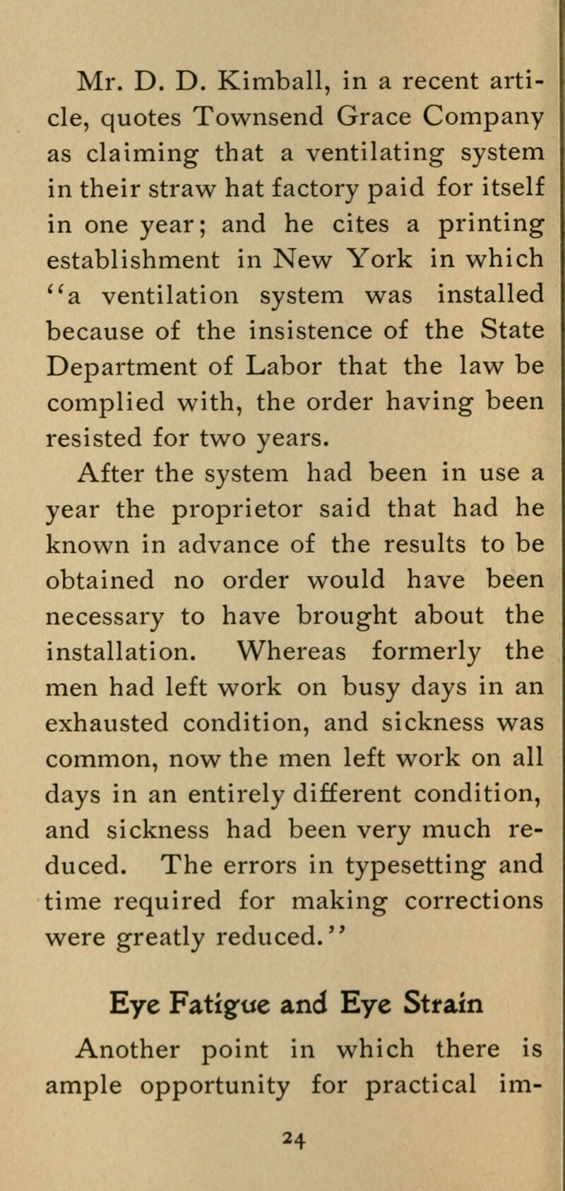 Mr. D. D. Kimball, in a recent arti- cle, quotes Townsend Grace Company as claiming that a ventilating system in their straw hat factory paid for itself in one year; and he cites a printing establishment in New York in which a ventilation system was installed because of the insistence of the State Department of Labor that the law be complied with, the order having been resisted for two years. After the system had been in use a year the proprietor said that had he known in advance of the results to be obtained no order would have been necessary to have brought about the installation. Whereas formerly the men had left work on busy days in an exhausted condition, and sickness was common, now the men left work on all days in an entirely different condition, and sickness had been very much re- duced. The errors in typesetting and time required for making corrections were greatly reduced. Eye Fatigue and Eye Strain Another point in which there is ample opportunity for practical im-