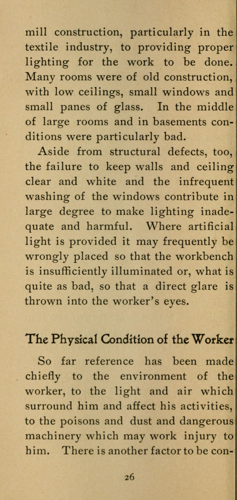 mill construction, particularly in the textile industry, to providing proper lighting for the work to be done. Many rooms were of old construction, with low ceilings, small windows and small panes of glass. In the middle of large rooms and in basements con- ditions were particularly bad. Aside from structural defects, too, the failure to keep walls and ceiling clear and white and the infrequent washing of the windows contribute in large degree to make lighting inade- quate and harmful. Where artificial light is provided it may frequently be wrongly placed so that the workbench is insufficiently illuminated or, what is quite as bad, so that a direct glare is thrown into the worker's eyes. The Physical Condition of the Worker So far reference has been made chiefly to the environment of the worker, to the light and air which surround him and affect his activities, to the poisons and dust and dangerous machinery which may work injury to him. There is another factor to be con-