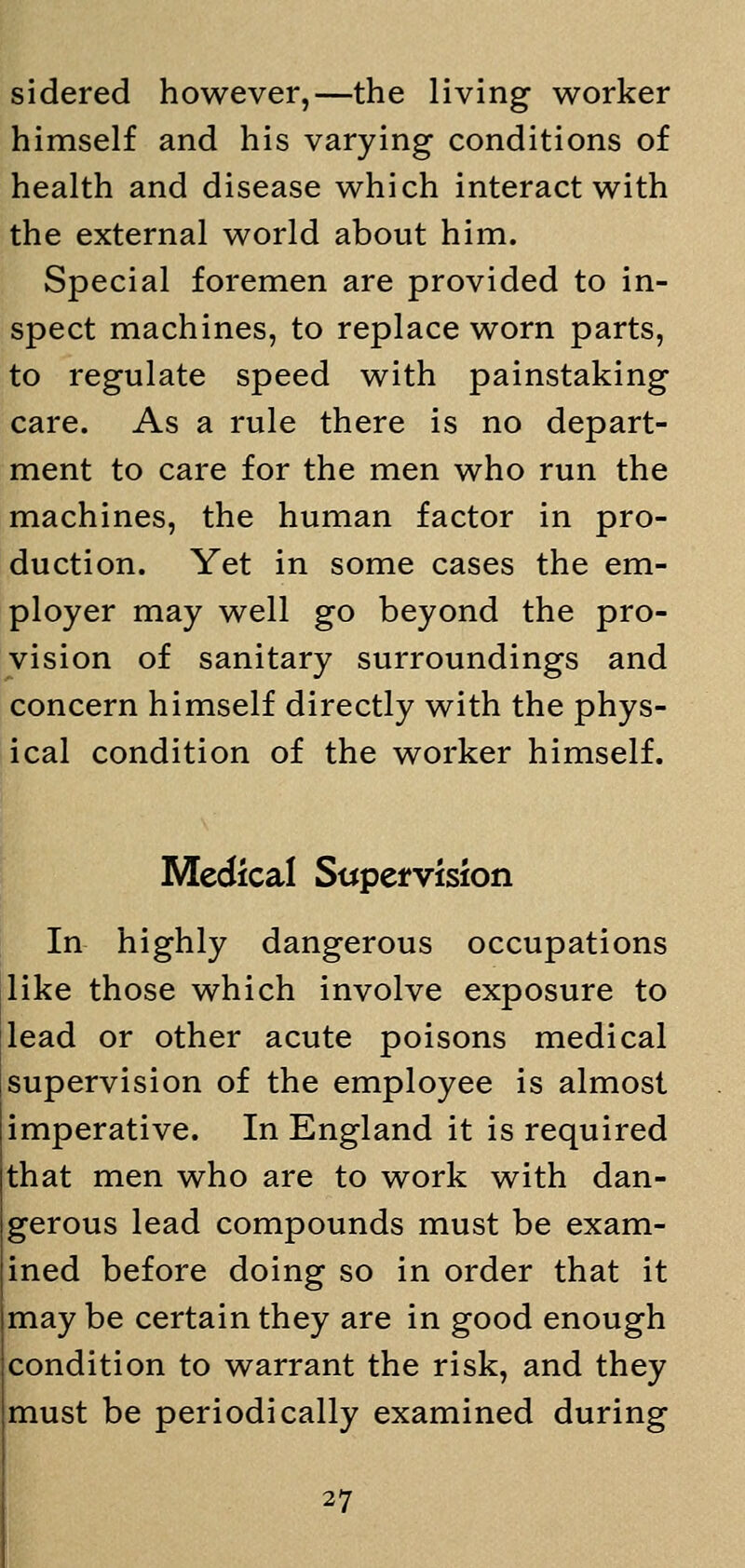 sidered however,—the living worker himself and his varying conditions of health and disease which interact with the external world about him. Special foremen are provided to in- spect machines, to replace worn parts, to regulate speed with painstaking care. As a rule there is no depart- ment to care for the men who run the machines, the human factor in pro- duction. Yet in some cases the em- ployer may well go beyond the pro- vision of sanitary surroundings and concern himself directly with the phys- ical condition of the worker himself. Medical Supervision In highly dangerous occupations like those which involve exposure to lead or other acute poisons medical supervision of the employee is almost imperative. In England it is required that men who are to work with dan- gerous lead compounds must be exam- ined before doing so in order that it may be certain they are in good enough condition to warrant the risk, and they must be periodically examined during