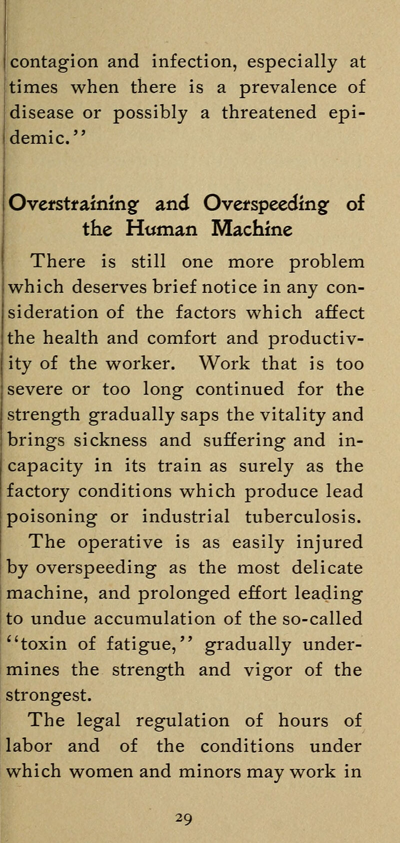 contagion and infection, especially at times when there is a prevalence of disease or possibly a threatened epi- demic.  Overstraining and Overspeedingf of the Human Machine There is still one more problem which deserves brief notice in any con- sideration of the factors which affect the health and comfort and productiv- ity of the worker. Work that is too severe or too long continued for the strength gradually saps the vitality and brings sickness and suffering and in- capacity in its train as surely as the factory conditions which produce lead poisoning or industrial tuberculosis. The operative is as easily injured by overspeeding as the most delicate machine, and prolonged effort leading to undue accumulation of the so-called 1 'toxin of fatigue, gradually under- mines the strength and vigor of the strongest. The legal regulation of hours of labor and of the conditions under which women and minors may work in