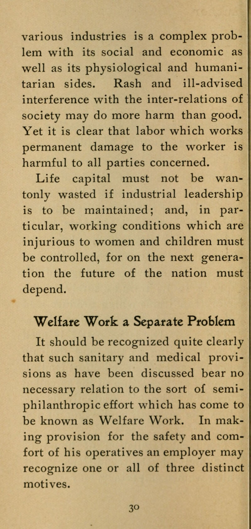 various industries is a complex prob- lem with its social and economic as well as its physiological and humani- tarian sides. Rash and ill-advised interference with the inter-relations of society may do more harm than good. Yet it is clear that labor which works permanent damage to the worker is harmful to all parties concerned. Life capital must not be wan- tonly wasted if industrial leadership is to be maintained; and, in par- ticular, working conditions which are injurious to women and children must be controlled, for on the next genera- tion the future of the nation must depend. Welfare Work a Separate Problem It should be recognized quite clearly that such sanitary and medical provi- sions as have been discussed bear no necessary relation to the sort of semi- philanthropic effort which has come to be known as Welfare Work. In mak- ing provision for the safety and com- fort of his operatives an employer may recognize one or all of three distinct motives.